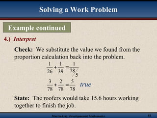 Martin-Gay, Developmental Mathematics 81
Example continued
4.) Interpret
Solving a Work Problem
Check: We substitute the value we found from the
proportion calculation back into the problem.
State: The roofers would take 15.6 hours working
together to finish the job.
5
78
1
39
1
26
1


78
5
78
2
78
3

 true
 