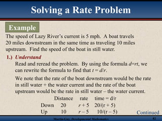 Martin-Gay, Developmental Mathematics 82
Solving a Rate Problem
Example
Continued
The speed of Lazy River’s current is 5 mph. A boat travels
20 miles downstream in the same time as traveling 10 miles
upstream. Find the speed of the boat in still water.
Read and reread the problem. By using the formula d=rt, we
can rewrite the formula to find that t = d/r.
We note that the rate of the boat downstream would be the rate
in still water + the water current and the rate of the boat
upstream would be the rate in still water – the water current.
1.) Understand
Down 20 r + 5 20/(r + 5)
Up 10 r – 5 10/(r – 5)
Distance rate time = d/r
 