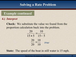Martin-Gay, Developmental Mathematics 85
Example continued
4.) Interpret
Solving a Rate Problem
Check: We substitute the value we found from the
proportion calculation back into the problem.
5
15
10
5
15
20



10
10
20
20
 true
State: The speed of the boat in still water is 15 mph.
 