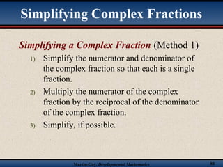 Martin-Gay, Developmental Mathematics 88
Simplifying a Complex Fraction (Method 1)
1) Simplify the numerator and denominator of
the complex fraction so that each is a single
fraction.
2) Multiply the numerator of the complex
fraction by the reciprocal of the denominator
of the complex fraction.
3) Simplify, if possible.
Simplifying Complex Fractions
 