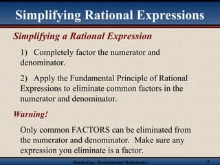 Martin-Gay, Developmental Mathematics 9
Simplifying a Rational Expression
1) Completely factor the numerator and
denominator.
2) Apply the Fundamental Principle of Rational
Expressions to eliminate common factors in the
numerator and denominator.
Warning!
Only common FACTORS can be eliminated from
the numerator and denominator. Make sure any
expression you eliminate is a factor.
Simplifying Rational Expressions
 