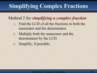 Martin-Gay, Developmental Mathematics 90
Method 2 for simplifying a complex fraction
1) Find the LCD of all the fractions in both the
numerator and the denominator.
2) Multiply both the numerator and the
denominator by the LCD.
3) Simplify, if possible.
Simplifying Complex Fractions
 