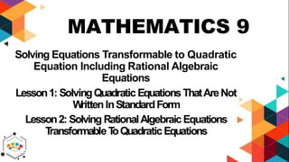 MATHEMATICS 9
Solving Equations Transformable to Quadratic
Equation Including Rational Algebraic
Equations
Lesson1: SolvingQuadratic EquationsThatAreNot
W
rittenInStandardForm
Lesson2: Solving RationalAlgebraicEquations
T
ransformableT
oQuadraticEquations
 