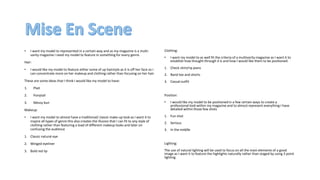 • I want my model to represented in a certain way and as my magazine is a multi-
varity magazine I need my model to feature in something for every genre.
Hair:
• I would like my model to feature either some of up hairstyle as it is off her face so I
can concentrate more on her makeup and clothing rather than focusing on her hair.
These are some ideas that I think I would like my model to have:
1. Plait
2. Ponytail
3. Messy bun
Makeup:
• I want my model to almost have a traditional/ classic make-up look as I want it to
inspire all types of genre this also creates the illusion that I can fit to any style of
clothing rather than featuring a load of different makeup looks and later on
confusing the audience
1. Classic natural eye
2. Winged eyeliner
3. Bold red lip
Clothing:
• I want my model to as well fit the criteria of a multivarity magazine as I want it to
establish how thought through it is and how I would like them to be positioned.
1. Check shirt/rip jeans
2. Band tee and shorts
3. Casual outfit
Position:
• I would like my model to be positioned in a few certain ways to create a
professional look within my magazine and to almost represent everything I have
detailed within those few shots
1. Fun shot
2. Serious
3. In the middle
Lighting:
The use of natural lighting will be used to focus on all the main elements of a good
image as I want it to feature the highlights naturally rather than staged by using 3 point
lighting.
 