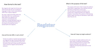 How formal is the text?
My magazine will range from formal and
informal text with the use of colloquial
language to make it more conversational
rather than a typical magazine.
By using a range of formality within the
text shows that it has a professional
effect within the magazine as it
represents something that the
audience is actually wanting to listen to
rather than something that they don’t
this draws in the attention that is
wanted within the magazine.
What is the purpose of the text?
The purpose of the text is that it shows the audience
about what is happening in that celebrity's life and
how they are featured in certain ways.
The text shows the audience the features and
context that is happening within the magazine.
However it also attracts the audience in by featuring
bands/ singers that they are interested in rather than
what they are not.
How will the text differ in each article?
To keep my audience involved and interested in
my magazine the type of text will differ within
each article, as it may be the font used or the
formality of the text to keep up with everyone's
need so that the magazine will provide for
everyone.
How will I keep my target audience?
To maintain my target audience and to suit
there needs I produced a questionnaire
which provided questions to answer what
people would like to see within the
magazine and how they would want it to be
presented.
 