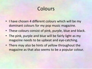 Colours
• I have chosen 4 different colours which will be my
dominant colours for my pop music magazine.
• These colours consist of pink, purple, blue and black.
• The pink, purple and blue will be fairly light as my
magazine needs to be upbeat and eye-catching.
• There may also be hints of yellow throughout the
magazine as that also seems to be a popular colour.
 