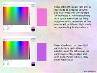 I have chosen the colour light pink as
it seems to be a popular colour for
pop music magazines which people
are interested in. Pink will not be my
main colour as there are too many
magazines with a main colour of pink
so mine will be different. Light pink is
very eye catching for the audience.
I have also chosen the colour light
purple because again, it is a
popular colour. The lightness of the
purple represents an upbeat and
calm mood. Purple will most likely
be my main colour.
Caitlin McMullen
 