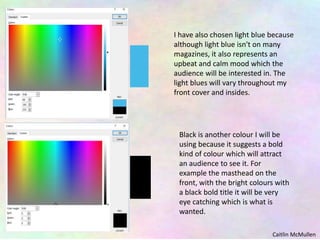 I have also chosen light blue because
although light blue isn't on many
magazines, it also represents an
upbeat and calm mood which the
audience will be interested in. The
light blues will vary throughout my
front cover and insides.
Black is another colour I will be
using because it suggests a bold
kind of colour which will attract
an audience to see it. For
example the masthead on the
front, with the bright colours with
a black bold title it will be very
eye catching which is what is
wanted.
Caitlin McMullen
 