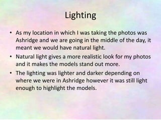Lighting
• As my location in which I was taking the photos was
Ashridge and we are going in the middle of the day, it
meant we would have natural light.
• Natural light gives a more realistic look for my photos
and it makes the models stand out more.
• The lighting was lighter and darker depending on
where we were in Ashridge however it was still light
enough to highlight the models.
 
