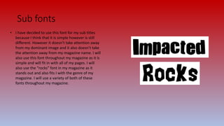 Sub fonts
• I have decided to use this font for my sub titles
because I think that it is simple however is still
different. However it doesn’t take attention away
from my dominant image and it also doesn’t take
the attention away from my magazine name. I will
also use this font throughout my magazine as it is
simple and will fit in with all of my pages. I will
also use the “rocks” font in my magazine as it
stands out and also fits I with the genre of my
magazine. I will use a variety of both of these
fonts throughout my magazine.
 