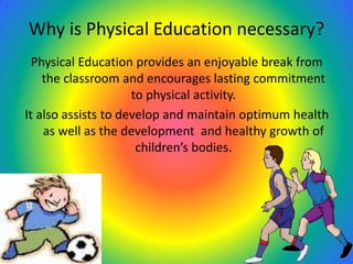 Why is Physical Education necessary?
Physical Education provides an enjoyable break from
the classroom and encourages lasting commitment
to physical activity.
It also assists to develop and maintain optimum health
as well as the development and healthy growth of
children’s bodies.