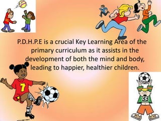P.D.H.P.E is a crucial Key Learning Area of the
primary curriculum as it assists in the
development of both the mind and body,
leading to happier, healthier children.