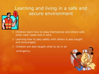 Learning and living in a safe and
secure environment
 Children learn how to keep themselves and others safe
when near roads and in cars.
 Learning how to play safely with others is also taught
and encouraged.
 Children are also taught what to do in an
emergency.
 