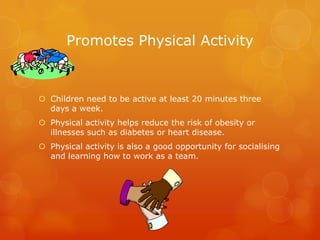 Promotes Physical Activity
 Children need to be active at least 20 minutes three
days a week.
 Physical activity helps reduce the risk of obesity or
illnesses such as diabetes or heart disease.
 Physical activity is also a good opportunity for socialising
and learning how to work as a team.
 