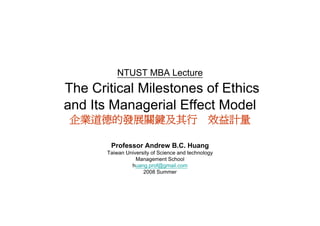 NTUST MBA Lecture
The Critical Milestones of Ethics
and Its Managerial Effect Model
企業道德的發展關鍵及其行　效益計量

        Professor Andrew B.C. Huang
       Taiwan University of Science and technology
                  Management School
                huang.prof@gmail.com
                h           f@    il
                     2008 Summer
 