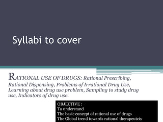 Syllabi to cover
RATIONAL USE OF DRUGS: Rational Prescribing,
Rational Dispensing, Problems of Irrational Drug Use,
Learning about drug use problem, Sampling to study drug
use, Indicators of drug use.
OBJECTIVE :
To understand
The basic concept of rational use of drugs
The Global trend towards rational therapeutcis
 