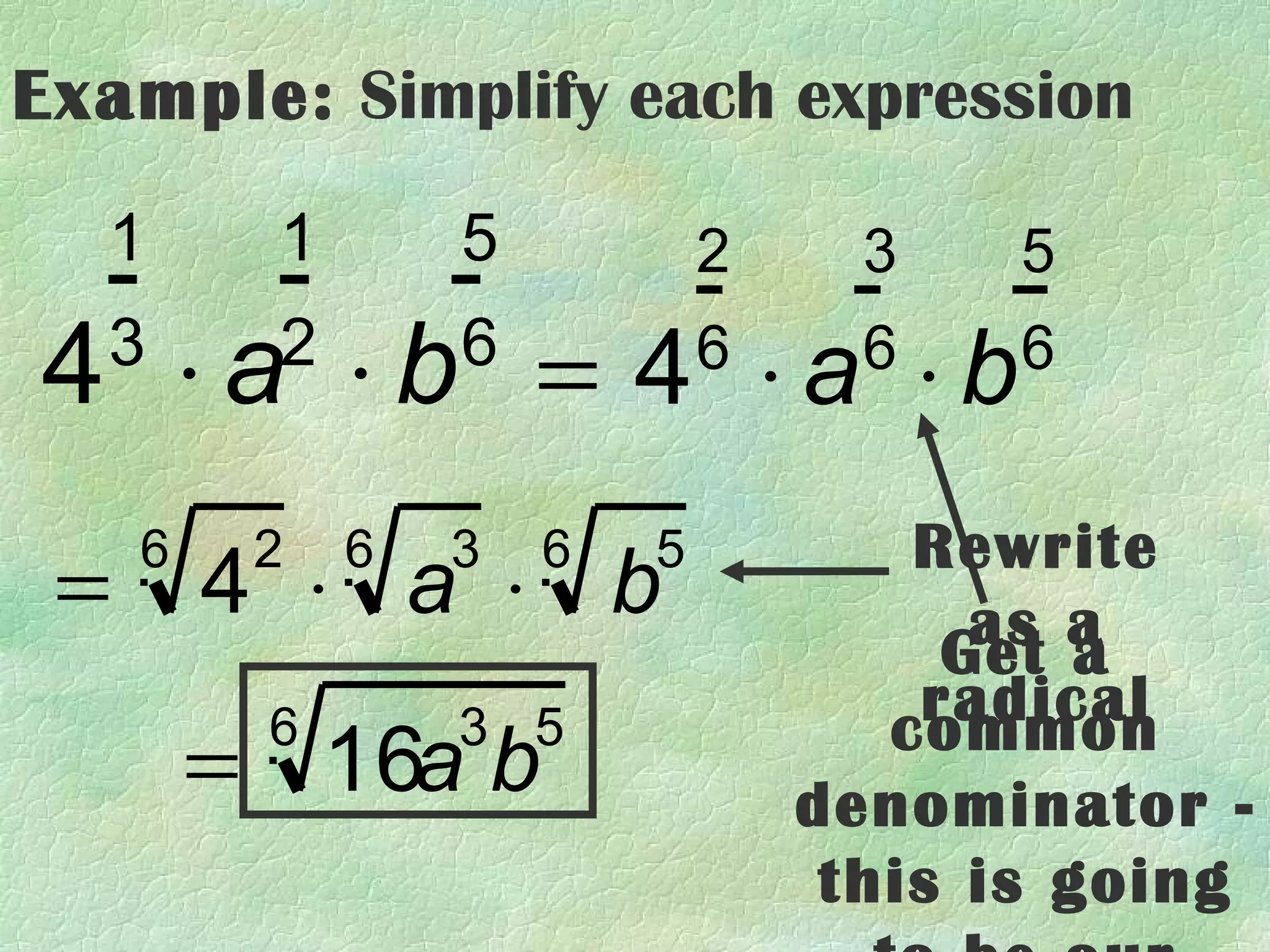 Example: Simplify each expression

  1       1       5           2     3   5

4 ⋅a ⋅b = 4 ⋅a ⋅b
  3       2       6           6     6   6


     6    2   6   3   6   5          Rewrite
 =       4 ⋅ a ⋅ b                     as a
                                      Get a
          6       3 5                radical
                                    common
         = 16a b                  denominator -
                                   this is going
 