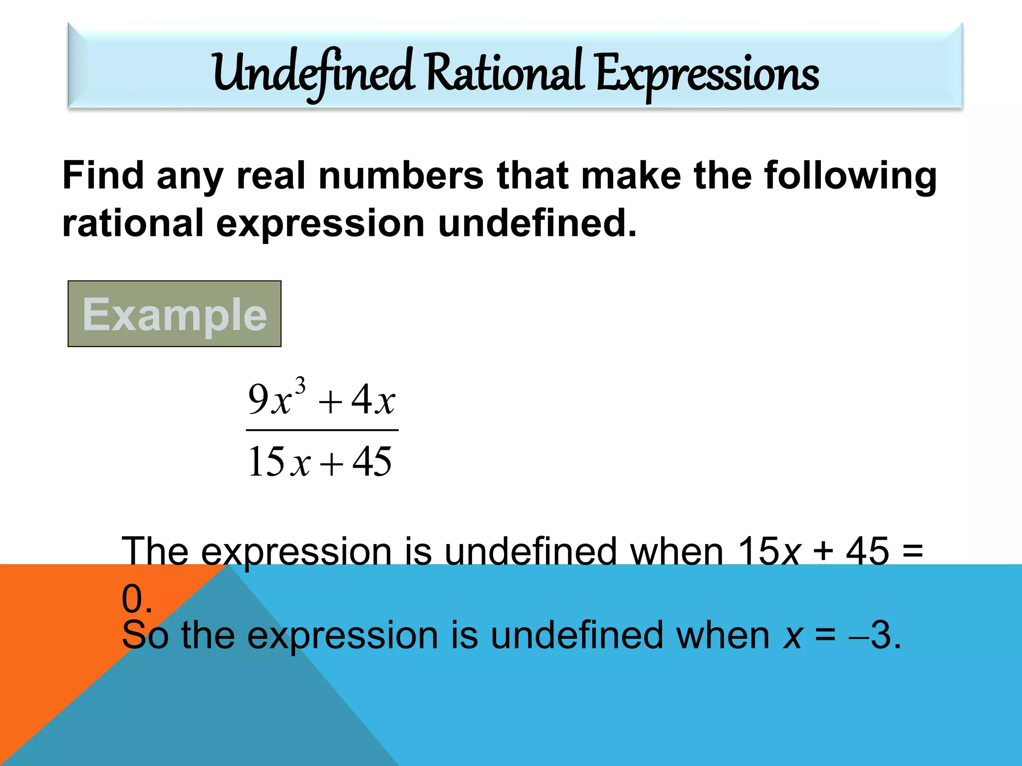 Find any real numbers that make the following
rational expression undefined.
4515
49 3


x
xx
The expression is undefined when 15x + 45 =
0.
So the expression is undefined when x = 3.
Undefined Rational Expressions
Example
 