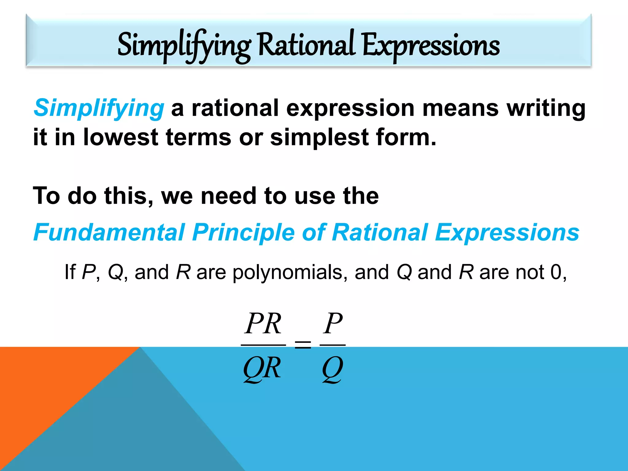 Simplifying a rational expression means writing
it in lowest terms or simplest form.
To do this, we need to use the
Fundamental Principle of Rational Expressions
If P, Q, and R are polynomials, and Q and R are not 0,
Q
P
QR
PR

Simplifying Rational Expressions
 