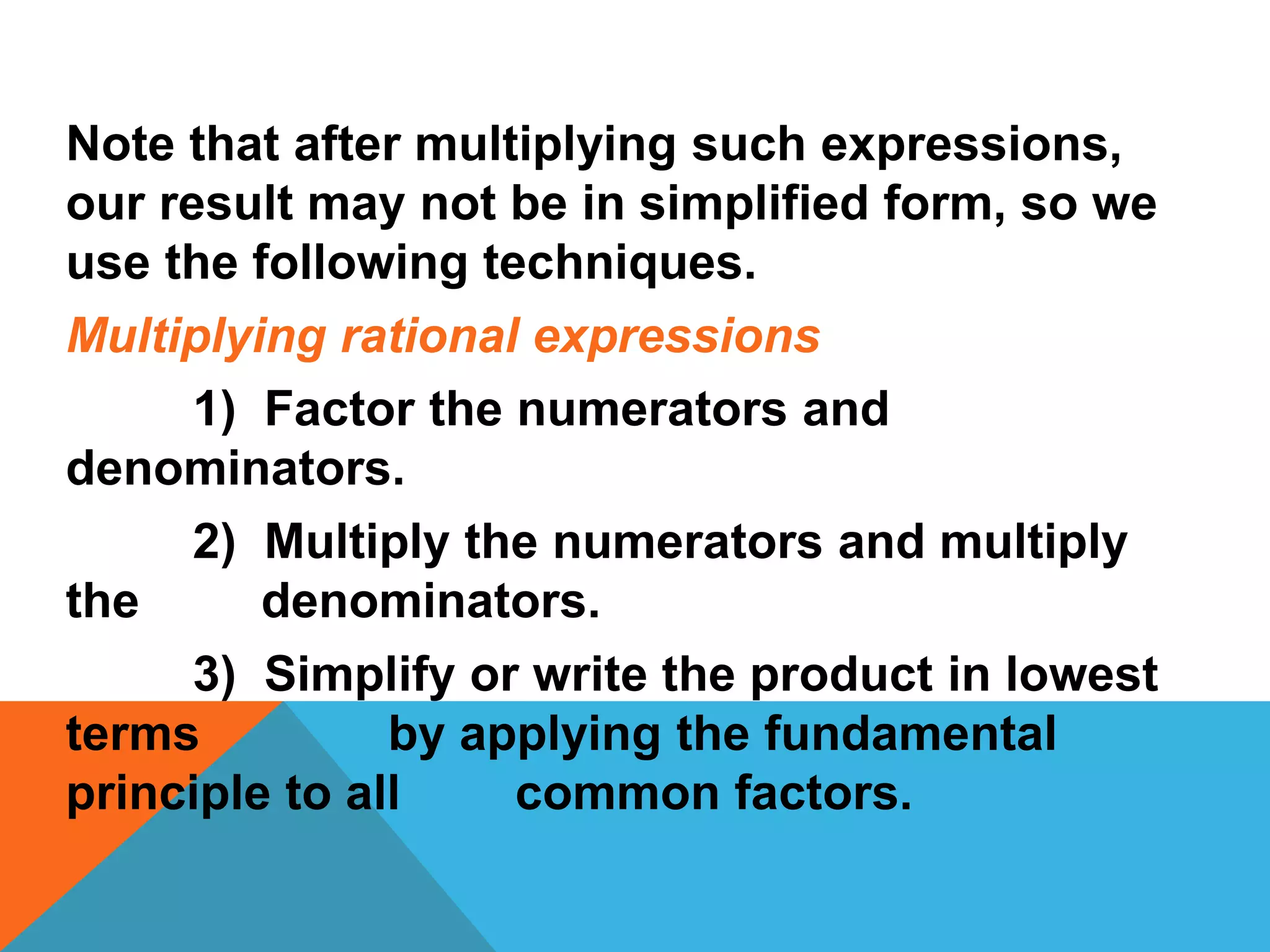 Note that after multiplying such expressions,
our result may not be in simplified form, so we
use the following techniques.
Multiplying rational expressions
1) Factor the numerators and
denominators.
2) Multiply the numerators and multiply
the denominators.
3) Simplify or write the product in lowest
terms by applying the fundamental
principle to all common factors.
 