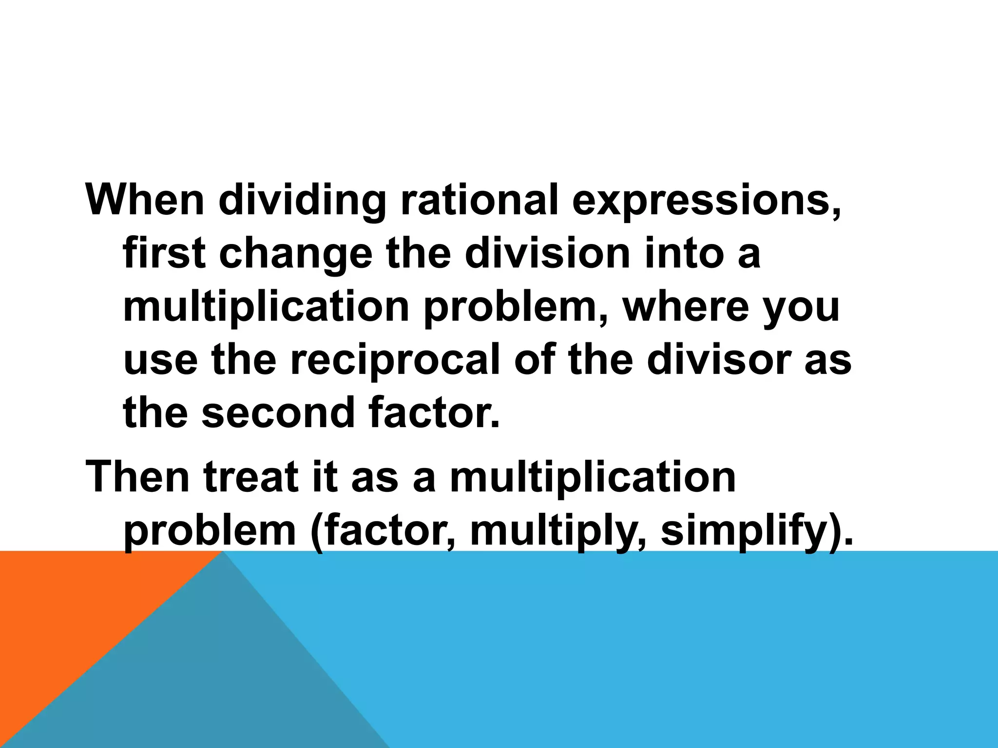 When dividing rational expressions,
first change the division into a
multiplication problem, where you
use the reciprocal of the divisor as
the second factor.
Then treat it as a multiplication
problem (factor, multiply, simplify).
 