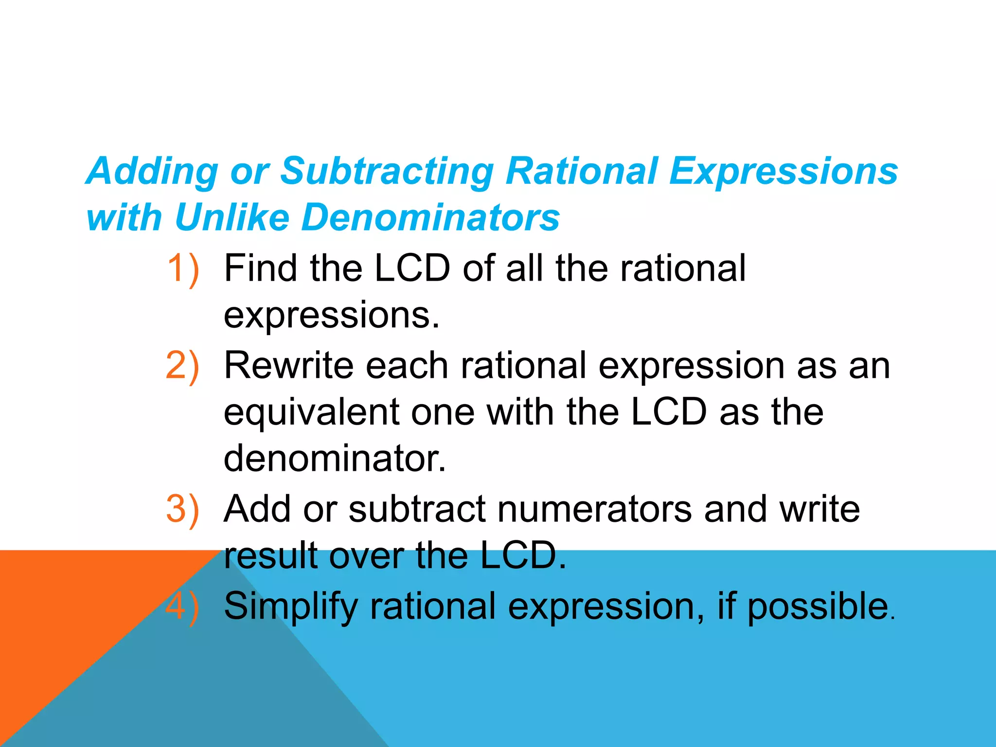 Adding or Subtracting Rational Expressions
with Unlike Denominators
1) Find the LCD of all the rational
expressions.
2) Rewrite each rational expression as an
equivalent one with the LCD as the
denominator.
3) Add or subtract numerators and write
result over the LCD.
4) Simplify rational expression, if possible.
 