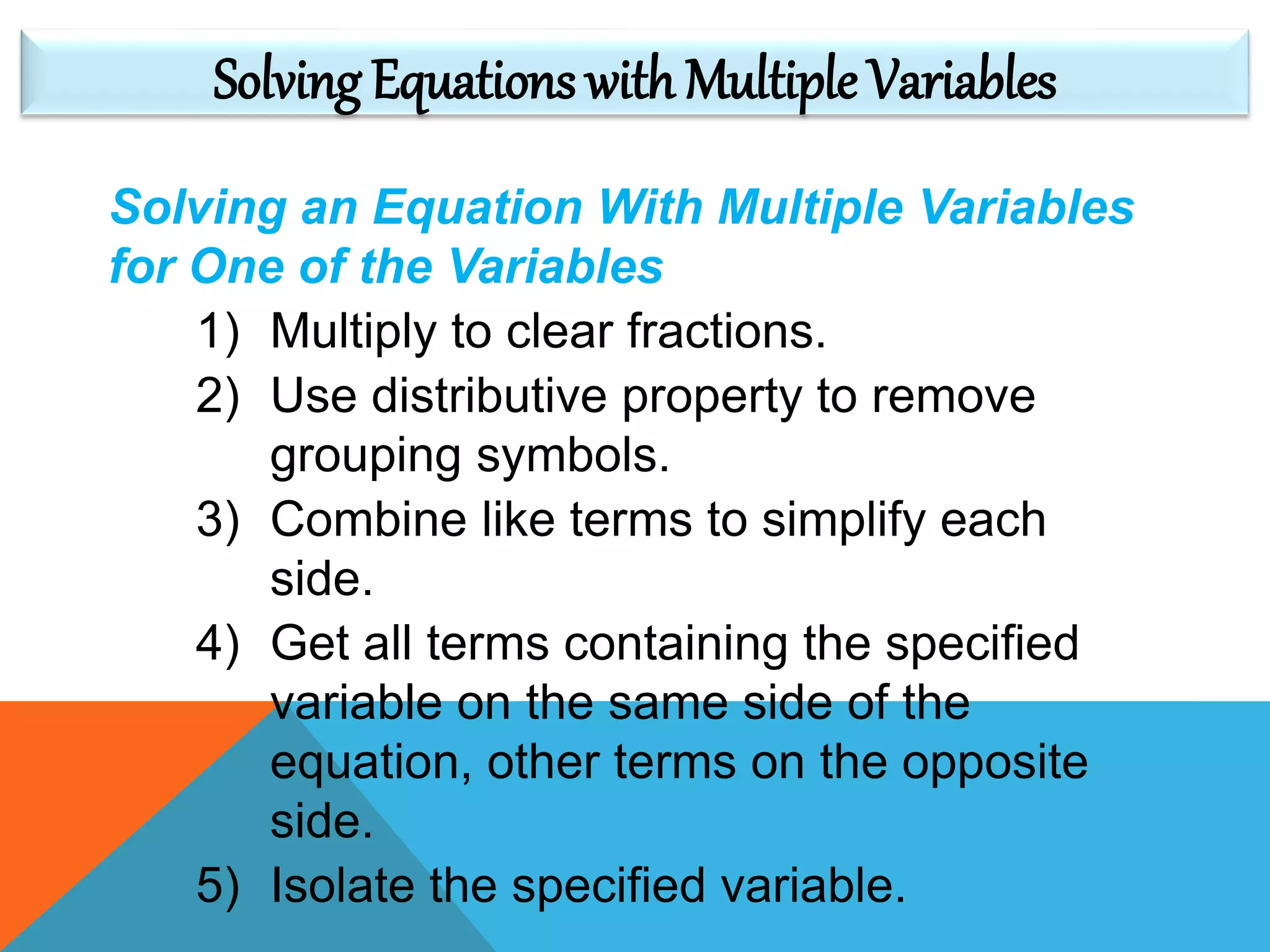 Solving an Equation With Multiple Variables
for One of the Variables
1) Multiply to clear fractions.
2) Use distributive property to remove
grouping symbols.
3) Combine like terms to simplify each
side.
4) Get all terms containing the specified
variable on the same side of the
equation, other terms on the opposite
side.
5) Isolate the specified variable.
Solving Equations with Multiple Variables
 