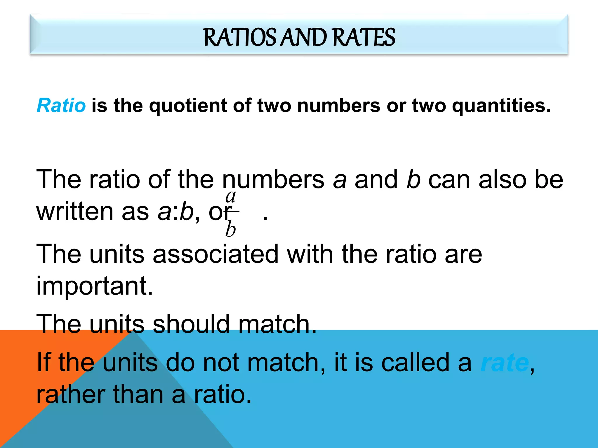 RATIOS ANDRATES
Ratio is the quotient of two numbers or two quantities.
The units associated with the ratio are
important.
The units should match.
If the units do not match, it is called a rate,
rather than a ratio.
The ratio of the numbers a and b can also be
written as a:b, or .
b
a
 