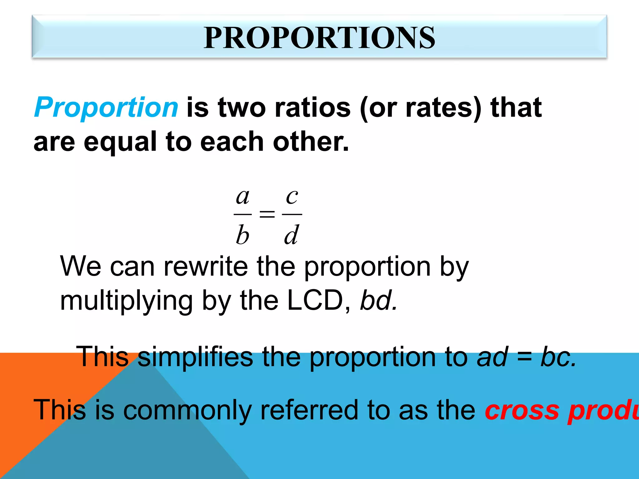 PROPORTIONS
Proportion is two ratios (or rates) that
are equal to each other.
d
c
b
a

We can rewrite the proportion by
multiplying by the LCD, bd.
This simplifies the proportion to ad = bc.
This is commonly referred to as the cross produ
 