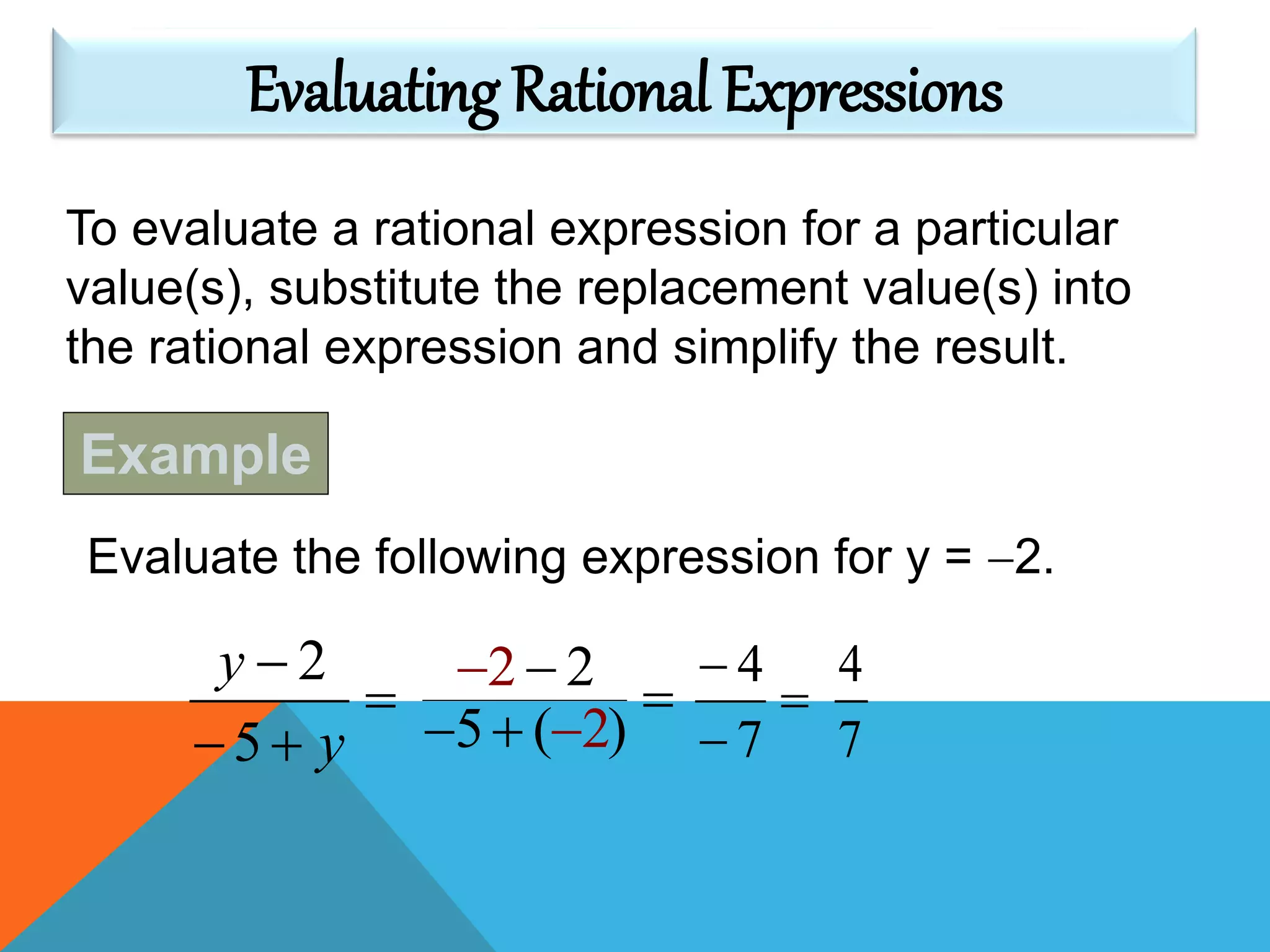 To evaluate a rational expression for a particular
value(s), substitute the replacement value(s) into
the rational expression and simplify the result.
Evaluating Rational Expressions
Example
Evaluate the following expression for y = 2.



y
y
5
2
)
2 2
( 25


 





7
4
7
4
 