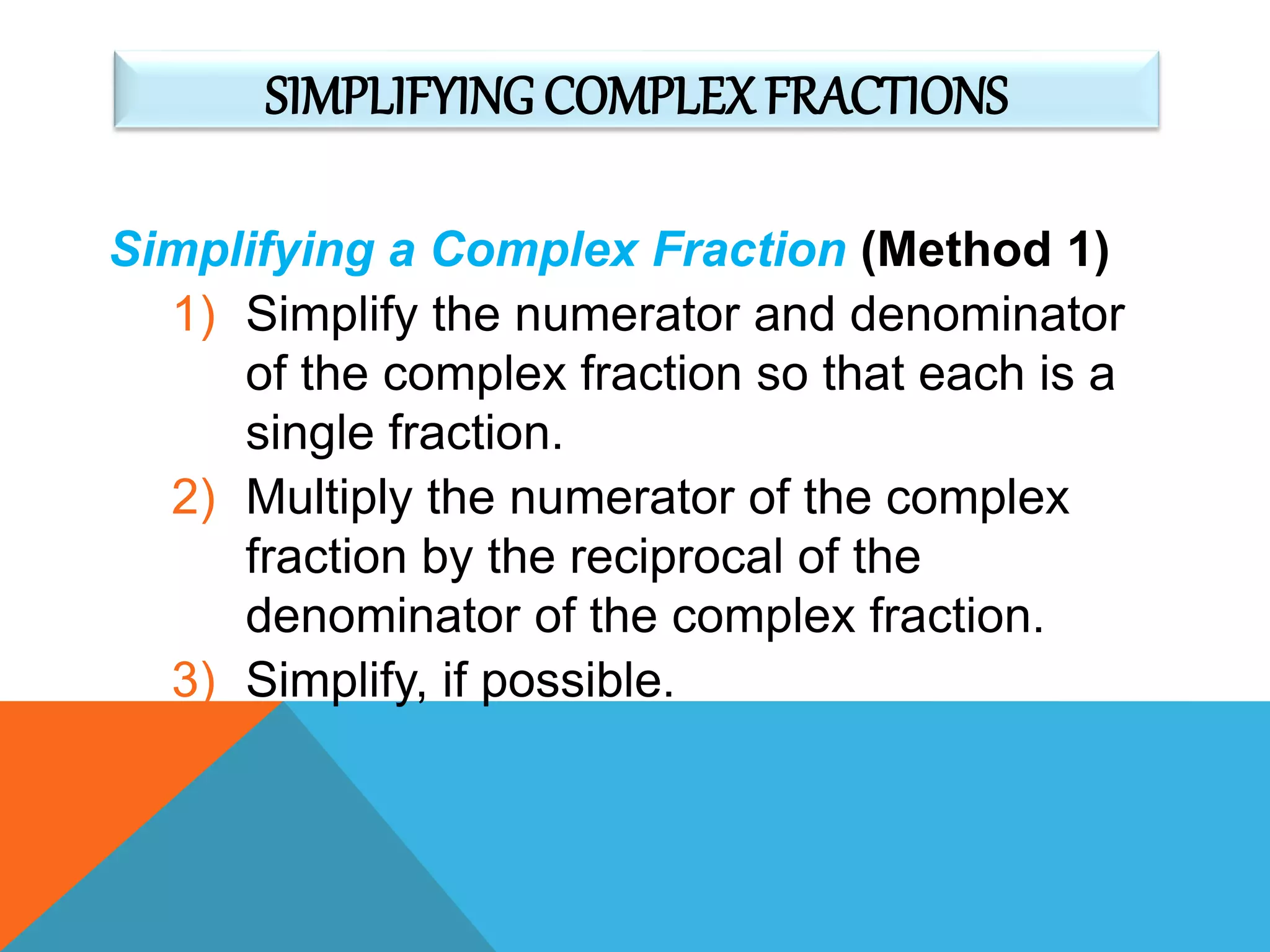 SIMPLIFYING COMPLEXFRACTIONS
Simplifying a Complex Fraction (Method 1)
1) Simplify the numerator and denominator
of the complex fraction so that each is a
single fraction.
2) Multiply the numerator of the complex
fraction by the reciprocal of the
denominator of the complex fraction.
3) Simplify, if possible.
 