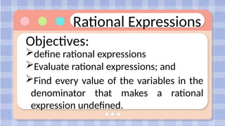 Rational Expressions
Objectives:
define rational expressions
Evaluate rational expressions; and
Find every value of the variables in the
denominator that makes a rational
expression undefined.
 