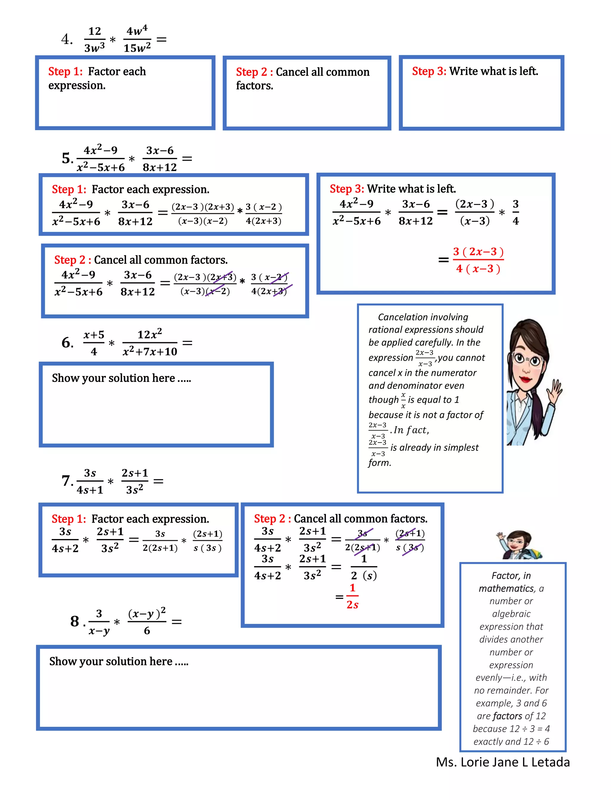 Ms. Lorie Jane L Letada
4.
𝟏𝟐
𝟑𝒘 𝟑 ∗
𝟒𝒘 𝟒
𝟏𝟓𝒘 𝟐 =
𝟓.
𝟒𝒙 𝟐−𝟗
𝒙 𝟐−𝟓𝒙+𝟔
∗
𝟑𝒙−𝟔
𝟖𝒙+𝟏𝟐
=
𝟔.
𝒙+𝟓
𝟒
∗
𝟏𝟐𝒙 𝟐
𝒙 𝟐+𝟕𝒙+𝟏𝟎
=
𝟕.
𝟑𝒔
𝟒𝒔+𝟏
∗
𝟐𝒔+𝟏
𝟑𝒔 𝟐 =
𝟖 .
𝟑
𝒙−𝒚
∗
(𝒙−𝒚 ) 𝟐
𝟔
=
Step 1: Factor each
expression.
Step 2 : Cancel all common
factors.
Step 3: Write what is left.
Step 1: Factor each expression.
𝟒𝒙 𝟐−𝟗
𝒙 𝟐−𝟓𝒙+𝟔
∗
𝟑𝒙−𝟔
𝟖𝒙+𝟏𝟐
=
(𝟐𝒙−𝟑 )(𝟐𝒙+𝟑)
(𝒙−𝟑)(𝒙−𝟐)
*
𝟑 ( 𝒙−𝟐 )
𝟒(𝟐𝒙+𝟑)
Step 2 : Cancel all common factors.
𝟒𝒙 𝟐−𝟗
𝒙 𝟐−𝟓𝒙+𝟔
∗
𝟑𝒙−𝟔
𝟖𝒙+𝟏𝟐
=
(𝟐𝒙−𝟑 )(𝟐𝒙+𝟑)
(𝒙−𝟑)(𝒙−𝟐)
*
𝟑 ( 𝒙−𝟐 )
𝟒(𝟐𝒙+𝟑)
Step 3: Write what is left.
𝟒𝒙 𝟐−𝟗
𝒙 𝟐−𝟓𝒙+𝟔
∗
𝟑𝒙−𝟔
𝟖𝒙+𝟏𝟐
=
( 𝟐𝒙−𝟑 )
( 𝒙−𝟑)
∗
𝟑
𝟒
=
𝟑 ( 𝟐𝒙−𝟑 )
𝟒 ( 𝒙−𝟑 )
Show your solution here .….
Step 1: Factor each expression.
𝟑𝒔
𝟒𝒔+𝟐
∗
𝟐𝒔+𝟏
𝟑𝒔 𝟐 = 𝟑𝒔
𝟐(𝟐𝒔+𝟏)
∗
(𝟐𝒔+𝟏)
𝒔 ( 𝟑𝒔 )
Step 2 : Cancel all common factors.
𝟑𝒔
𝟒𝒔+𝟐
∗
𝟐𝒔+𝟏
𝟑𝒔 𝟐 = 𝟑𝒔
𝟐(𝟐𝒔+𝟏)
∗
(𝟐𝒔+𝟏)
𝒔 ( 𝟑𝒔 )
𝟑𝒔
𝟒𝒔+𝟐
∗
𝟐𝒔+𝟏
𝟑𝒔 𝟐 =
𝟏
𝟐 ( 𝒔)
=
𝟏
𝟐𝒔
Show your solution here .….
Cancelation involving
rational expressions should
be applied carefully. In the
expression
2𝑥−3
𝑥−3
,you cannot
cancel x in the numerator
and denominator even
though
𝑥
𝑥
is equal to 1
because it is not a factor of
2𝑥−3
𝑥−3
. 𝐼𝑛 𝑓𝑎𝑐𝑡,
2𝑥−3
𝑥−3
is already in simplest
form.
Factor, in
mathematics, a
number or
algebraic
expression that
divides another
number or
expression
evenly—i.e., with
no remainder. For
example, 3 and 6
are factors of 12
because 12 ÷ 3 = 4
exactly and 12 ÷ 6
= 2 exactly.
 