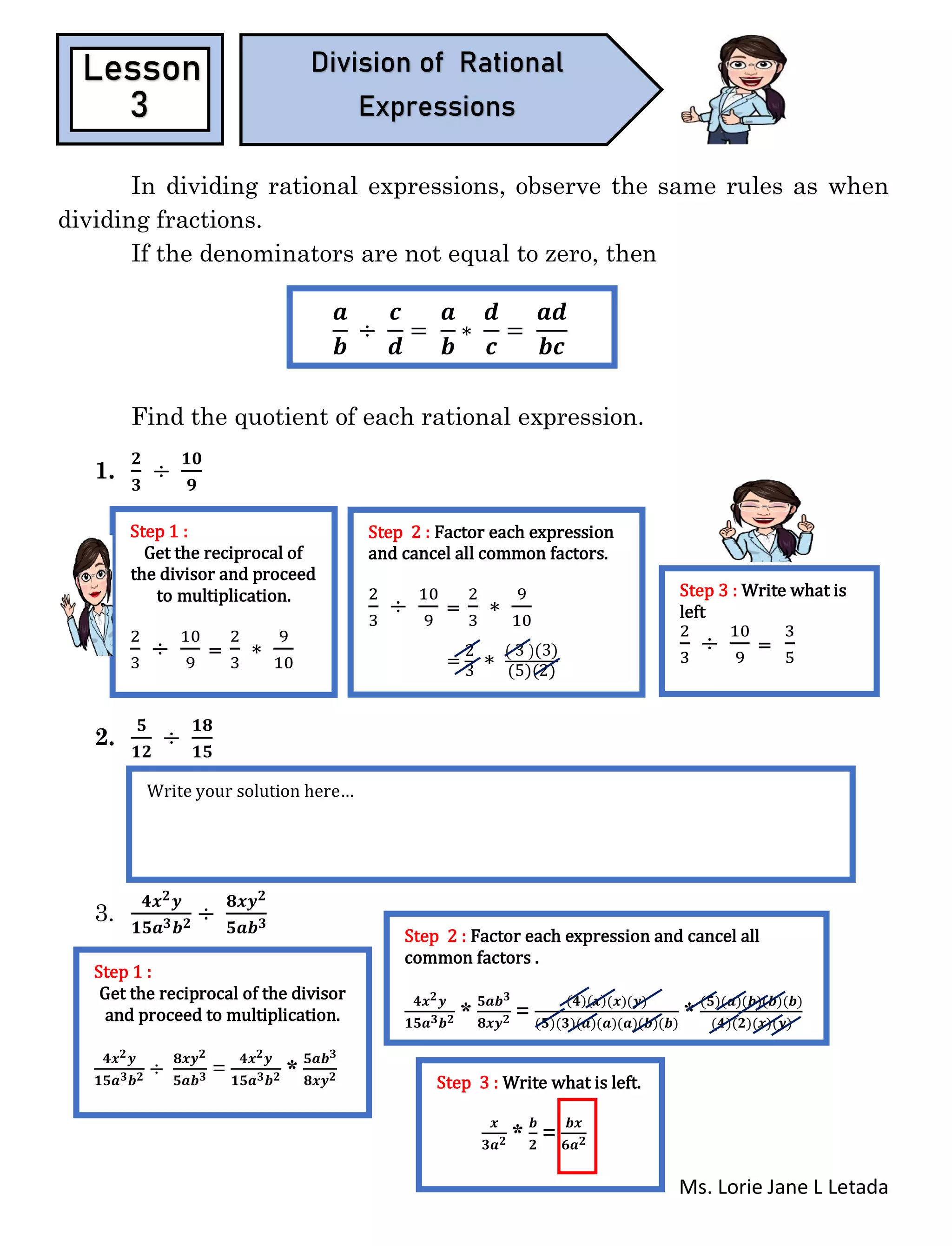 Ms. Lorie Jane L Letada
In dividing rational expressions, observe the same rules as when
dividing fractions.
If the denominators are not equal to zero, then
Find the quotient of each rational expression.
1.
𝟐
𝟑
÷
𝟏𝟎
𝟗
2.
𝟓
𝟏𝟐
÷
𝟏𝟖
𝟏𝟓
3.
𝟒𝒙 𝟐 𝒚
𝟏𝟓𝒂 𝟑 𝒃 𝟐 ÷
𝟖𝒙𝒚 𝟐
𝟓𝒂𝒃 𝟑
Lesson
3
Division of Rational
Expressions
𝒂
𝒃
÷
𝒄
𝒅
=
𝒂
𝒃
∗
𝒅
𝒄
=
𝒂𝒅
𝒃𝒄
Step 1 :
Get the reciprocal of
the divisor and proceed
to multiplication.
2
3
÷
10
9
=
2
3
∗
9
10
Step 2 : Factor each expression
and cancel all common factors.
2
3
÷
10
9
=
2
3
∗
9
10
=
2
3
∗ ( 3 )(3)
(5)(2)
Step 3 : Write what is
left
2
3
÷
10
9
=
3
5
Write your solution here…
Step 1 :
Get the reciprocal of the divisor
and proceed to multiplication.
𝟒𝒙 𝟐 𝒚
𝟏𝟓𝒂 𝟑 𝒃 𝟐 ÷
𝟖𝒙𝒚 𝟐
𝟓𝒂𝒃 𝟑 =
𝟒𝒙 𝟐 𝒚
𝟏𝟓𝒂 𝟑 𝒃 𝟐 *
𝟓𝒂𝒃 𝟑
𝟖𝒙𝒚 𝟐
Step 2 : Factor each expression and cancel all
common factors .
𝟒𝒙 𝟐 𝒚
𝟏𝟓𝒂 𝟑 𝒃 𝟐 *
𝟓𝒂𝒃 𝟑
𝟖𝒙𝒚 𝟐 =
(𝟒)(𝒙)(𝒙)(𝒚)
(𝟓)(𝟑)(𝒂)(𝒂)(𝒂)(𝒃)(𝒃)
*
(𝟓)(𝒂)(𝒃)(𝒃)(𝒃)
(𝟒)(𝟐)(𝒙)(𝒚)
Step 3 : Write what is left.
𝒙
𝟑𝒂 𝟐 *
𝒃
𝟐
=
𝒃𝒙
𝟔𝒂 𝟐
 