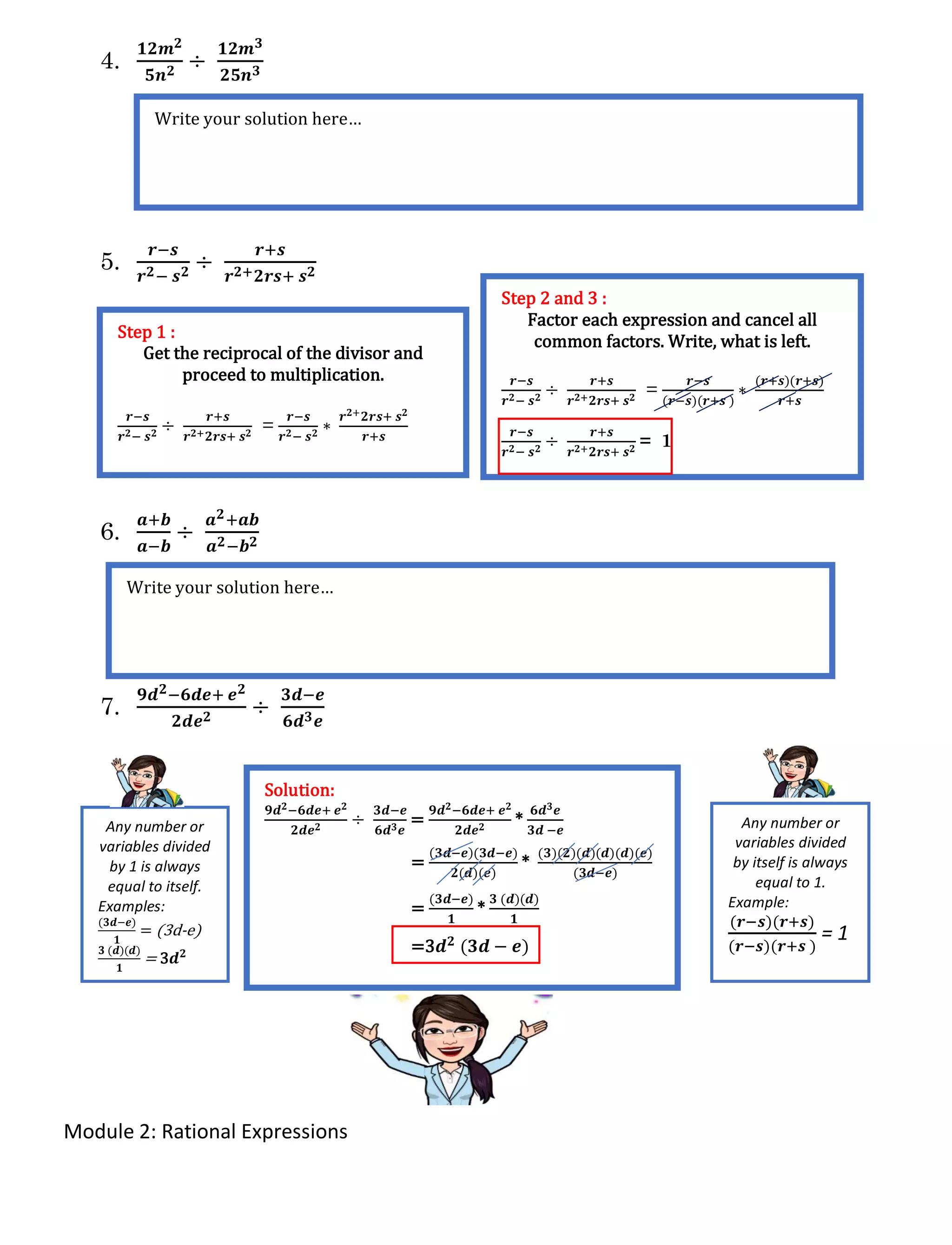 Module 2: Rational Expressions
4.
𝟏𝟐𝒎 𝟐
𝟓𝒏 𝟐 ÷
𝟏𝟐𝒎 𝟑
𝟐𝟓𝒏 𝟑
5.
𝒓−𝒔
𝒓 𝟐− 𝒔 𝟐 ÷
𝒓+𝒔
𝒓 𝟐+ 𝟐𝒓𝒔+ 𝒔 𝟐
6.
𝒂+𝒃
𝒂−𝒃
÷
𝒂 𝟐+𝒂𝒃
𝒂 𝟐−𝒃 𝟐
7.
𝟗𝒅 𝟐−𝟔𝒅𝒆+ 𝒆 𝟐
𝟐𝒅𝒆 𝟐 ÷
𝟑𝒅−𝒆
𝟔𝒅 𝟑 𝒆
Write your solution here…
Step 1 :
Get the reciprocal of the divisor and
proceed to multiplication.
𝒓−𝒔
𝒓 𝟐− 𝒔 𝟐
÷
𝒓+𝒔
𝒓 𝟐+ 𝟐𝒓𝒔+ 𝒔 𝟐
=
𝒓−𝒔
𝒓 𝟐− 𝒔 𝟐
∗
𝒓 𝟐+ 𝟐𝒓𝒔+ 𝒔 𝟐
𝒓+𝒔
Step 2 and 3 :
Factor each expression and cancel all
common factors. Write, what is left.
𝒓−𝒔
𝒓 𝟐− 𝒔 𝟐
÷
𝒓+𝒔
𝒓 𝟐+ 𝟐𝒓𝒔+ 𝒔 𝟐
=
𝒓−𝒔
(𝒓−𝒔)(𝒓+𝒔 )
∗
(𝒓+𝒔)(𝒓+𝒔)
𝒓+𝒔
𝒓−𝒔
𝒓 𝟐− 𝒔 𝟐
÷
𝒓+𝒔
𝒓 𝟐+ 𝟐𝒓𝒔+ 𝒔 𝟐
= 1
Write your solution here…
Solution:
𝟗𝒅 𝟐−𝟔𝒅𝒆+ 𝒆 𝟐
𝟐𝒅𝒆 𝟐
÷
𝟑𝒅−𝒆
𝟔𝒅 𝟑 𝒆
=
𝟗𝒅 𝟐−𝟔𝒅𝒆+ 𝒆 𝟐
𝟐𝒅𝒆 𝟐
*
𝟔𝒅 𝟑 𝒆
𝟑𝒅 −𝒆
=
(𝟑𝒅−𝒆)(𝟑𝒅−𝒆)
𝟐(𝒅)(𝒆)
*
(𝟑)(𝟐)(𝒅)(𝒅)(𝒅)(𝒆)
(𝟑𝒅−𝒆)
=
(𝟑𝒅−𝒆)
𝟏
*
𝟑 (𝒅)(𝒅)
𝟏
=3𝒅 𝟐 (𝟑𝒅 − 𝒆)
Any number or
variables divided
by itself is always
equal to 1.
Example:
(𝒓−𝒔)(𝒓+𝒔)
(𝒓−𝒔)(𝒓+𝒔 )
= 1
Any number or
variables divided
by 1 is always
equal to itself.
Examples:
(𝟑𝒅−𝒆)
𝟏
= (3d-e)
𝟑 (𝒅)(𝒅)
𝟏
= 3𝒅 𝟐
 