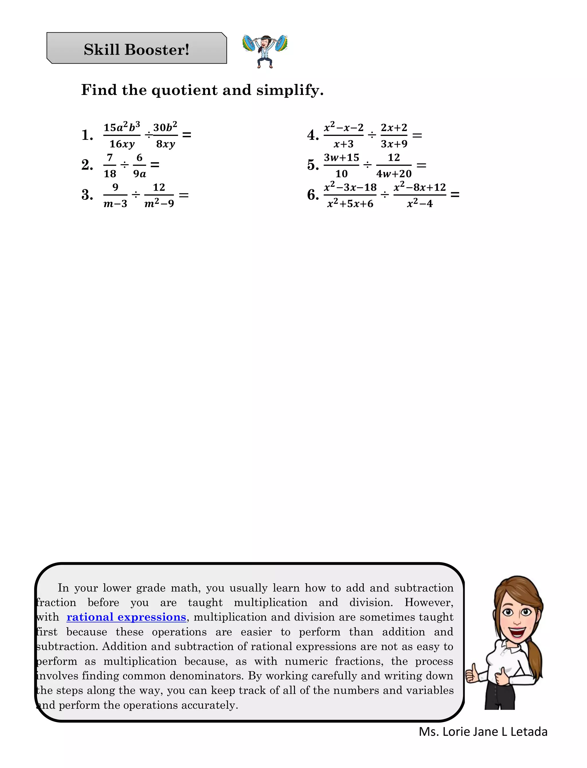 Ms. Lorie Jane L Letada
Find the quotient and simplify.
1.
𝟏𝟓𝒂 𝟐 𝒃 𝟑
𝟏𝟔𝒙𝒚
÷
𝟑𝟎𝒃 𝟐
𝟖𝒙𝒚
= 4.
𝒙 𝟐−𝒙−𝟐
𝒙+𝟑
÷
𝟐𝒙+𝟐
𝟑𝒙+𝟗
=
2.
𝟕
𝟏𝟖
÷
𝟔
𝟗𝒂
= 5.
𝟑𝒘+𝟏𝟓
𝟏𝟎
÷
𝟏𝟐
𝟒𝒘+𝟐𝟎
=
3.
𝟗
𝒎−𝟑
÷
𝟏𝟐
𝒎 𝟐−𝟗
= 6.
𝒙 𝟐−𝟑𝒙−𝟏𝟖
𝒙 𝟐+𝟓𝒙+𝟔
÷
𝒙 𝟐−𝟖𝒙+𝟏𝟐
𝒙 𝟐−𝟒
=
In your lower grade math, you usually learn how to add and subtraction
fraction before you are taught multiplication and division. However,
with rational expressions, multiplication and division are sometimes taught
first because these operations are easier to perform than addition and
subtraction. Addition and subtraction of rational expressions are not as easy to
perform as multiplication because, as with numeric fractions, the process
involves finding common denominators. By working carefully and writing down
the steps along the way, you can keep track of all of the numbers and variables
and perform the operations accurately.
Skill Booster!
 