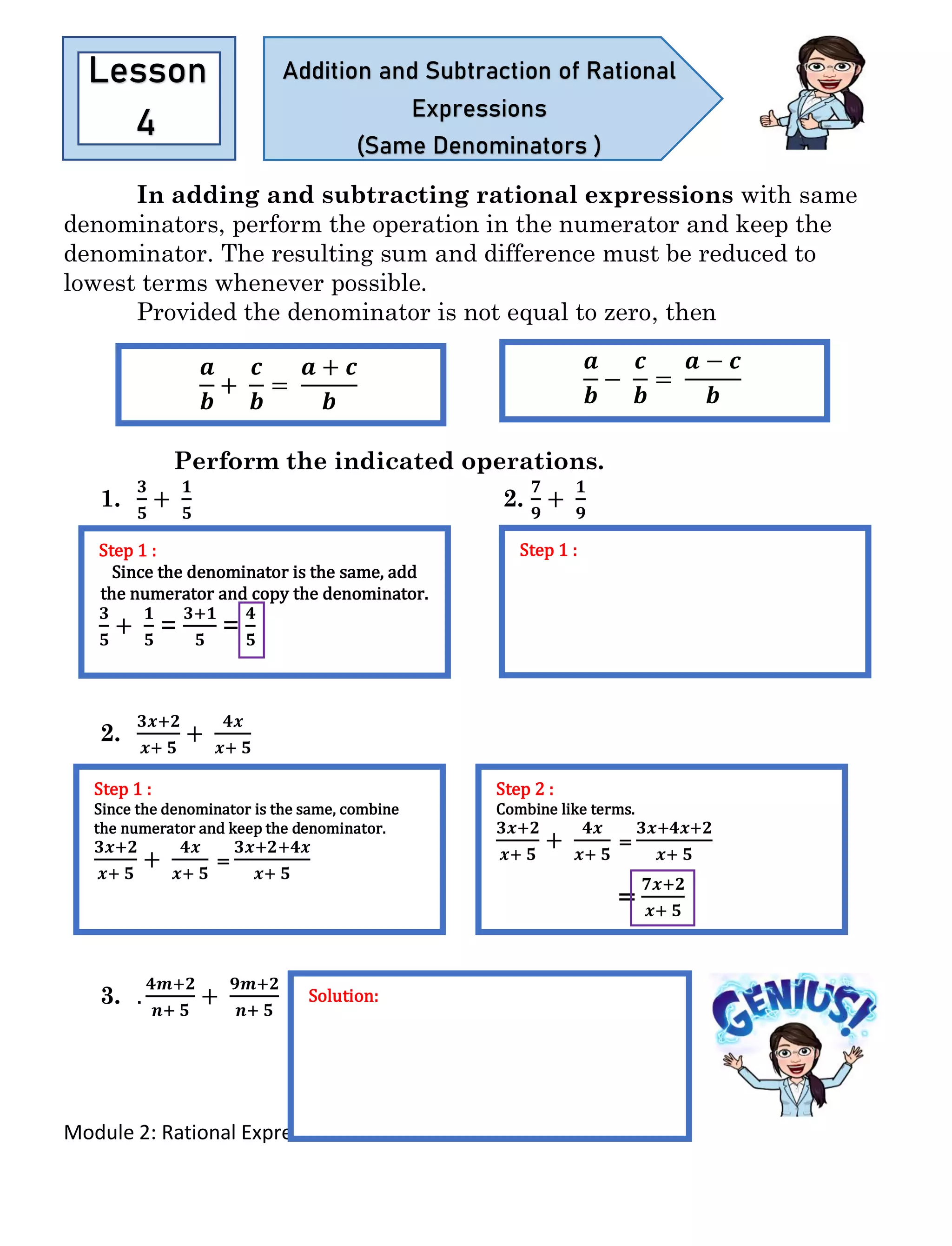 Module 2: Rational Expressions
In adding and subtracting rational expressions with same
denominators, perform the operation in the numerator and keep the
denominator. The resulting sum and difference must be reduced to
lowest terms whenever possible.
Provided the denominator is not equal to zero, then
Perform the indicated operations.
1.
𝟑
𝟓
+
𝟏
𝟓
2.
𝟕
𝟗
+
𝟏
𝟗
2.
𝟑𝒙+𝟐
𝒙+ 𝟓
+
𝟒𝒙
𝒙+ 𝟓
3. .
𝟒𝒎+𝟐
𝒏+ 𝟓
+
𝟗𝒎+𝟐
𝒏+ 𝟓
Lesson
4
Addition and Subtraction of Rational
Expressions
(Same Denominators )
𝒂
𝒃
+
𝒄
𝒃
=
𝒂 + 𝒄
𝒃
𝒂
𝒃
−
𝒄
𝒃
=
𝒂 − 𝒄
𝒃
Step 1 :
Since the denominator is the same, add
the numerator and copy the denominator.
𝟑
𝟓
+
𝟏
𝟓
=
𝟑+𝟏
𝟓
=
𝟒
𝟓
Step 1 :
Step 1 :
Since the denominator is the same, combine
the numerator and keep the denominator.
𝟑𝒙+𝟐
𝒙+ 𝟓
+
𝟒𝒙
𝒙+ 𝟓
=
𝟑𝒙+𝟐+𝟒𝒙
𝒙+ 𝟓
Step 2 :
Combine like terms.
𝟑𝒙+𝟐
𝒙+ 𝟓
+
𝟒𝒙
𝒙+ 𝟓
=
𝟑𝒙+𝟒𝒙+𝟐
𝒙+ 𝟓
=
𝟕𝒙+𝟐
𝒙+ 𝟓
Solution:
 
