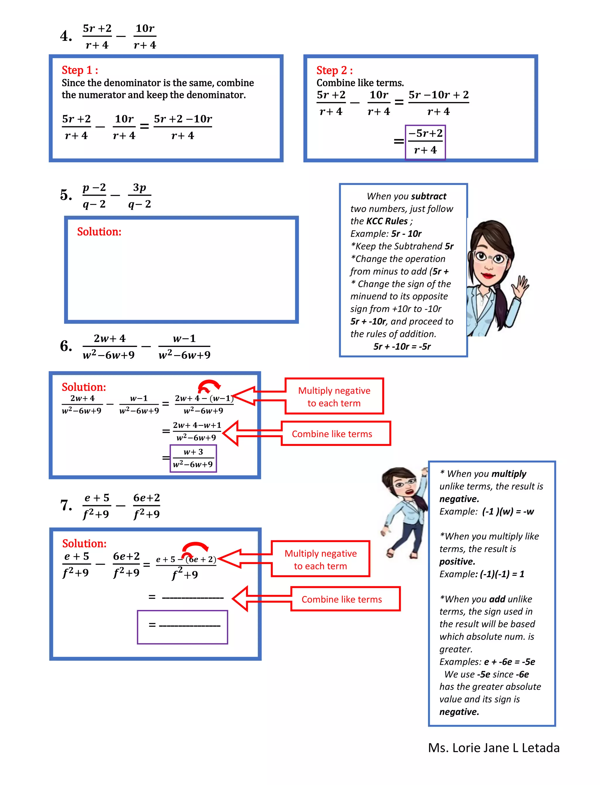 Ms. Lorie Jane L Letada
4.
𝟓𝒓 +𝟐
𝒓+ 𝟒
−
𝟏𝟎𝒓
𝒓+ 𝟒
5.
𝒑 −𝟐
𝒒− 𝟐
−
𝟑𝒑
𝒒− 𝟐
6.
𝟐𝒘+ 𝟒
𝒘 𝟐−𝟔𝒘+𝟗
−
𝒘−𝟏
𝒘 𝟐−𝟔𝒘+𝟗
7.
𝒆 + 𝟓
𝒇 𝟐+𝟗
−
𝟔𝒆+𝟐
𝒇 𝟐+𝟗
Step 1 :
Since the denominator is the same, combine
the numerator and keep the denominator.
𝟓𝒓 +𝟐
𝒓+ 𝟒
−
𝟏𝟎𝒓
𝒓+ 𝟒
=
𝟓𝒓 +𝟐 −𝟏𝟎𝒓
𝒓+ 𝟒
Step 2 :
Combine like terms.
𝟓𝒓 +𝟐
𝒓+ 𝟒
−
𝟏𝟎𝒓
𝒓+ 𝟒
=
𝟓𝒓 −𝟏𝟎𝒓 + 𝟐
𝒓+ 𝟒
=
−𝟓𝒓+𝟐
𝒓+ 𝟒
Solution:
When you subtract
two numbers, just follow
the KCC Rules ;
Example: 5r - 10r
*Keep the Subtrahend 5r
*Change the operation
from minus to add (5r +
* Change the sign of the
minuend to its opposite
sign from +10r to -10r
5r + -10r, and proceed to
the rules of addition.
5r + -10r = -5r
Solution:
𝟐𝒘+ 𝟒
𝒘 𝟐−𝟔𝒘+𝟗
−
𝒘−𝟏
𝒘 𝟐−𝟔𝒘+𝟗
=
𝟐𝒘+ 𝟒 − (𝒘−𝟏)
𝒘 𝟐−𝟔𝒘+𝟗
=
𝟐𝒘+ 𝟒−𝒘+𝟏
𝒘 𝟐−𝟔𝒘+𝟗
=
𝒘+ 𝟑
𝒘 𝟐−𝟔𝒘+𝟗
Multiply negative
to each term
Combine like terms
Solution:
𝒆 + 𝟓
𝒇 𝟐+𝟗
−
𝟔𝒆+𝟐
𝒇 𝟐+𝟗
=
𝒆 + 𝟓 − (𝟔𝒆 + 𝟐)
𝒇
𝟐
+𝟗
= ----------------
= ----------------
Multiply negative
to each term
Combine like terms
* When you multiply
unlike terms, the result is
negative.
Example: (-1 )(w) = -w
*When you multiply like
terms, the result is
positive.
Example: (-1)(-1) = 1
*When you add unlike
terms, the sign used in
the result will be based
which absolute num. is
greater.
Examples: e + -6e = -5e
We use -5e since -6e
has the greater absolute
value and its sign is
negative.
 