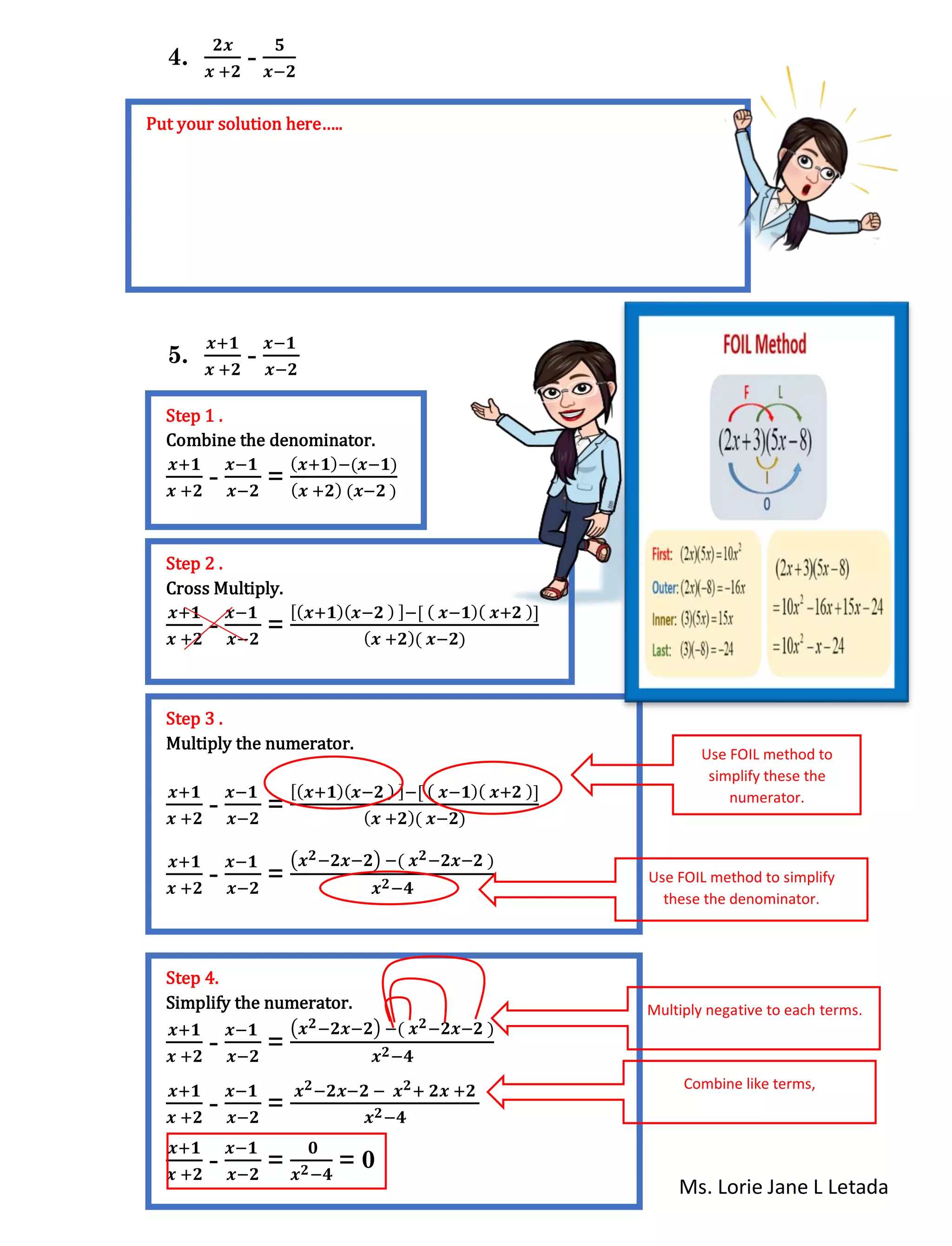 Ms. Lorie Jane L Letada
4.
𝟐𝒙
𝒙 +𝟐
-
𝟓
𝒙−𝟐
5.
𝒙+𝟏
𝒙 +𝟐
-
𝒙−𝟏
𝒙−𝟐
n
Put your solution here…..
Step 1 .
Combine the denominator.
𝒙+𝟏
𝒙 +𝟐
-
𝒙−𝟏
𝒙−𝟐
=
( 𝒙+𝟏)−(𝒙−𝟏)
( 𝒙 +𝟐) (𝒙−𝟐 )
Step 2 .
Cross Multiply.
𝒙+𝟏
𝒙 +𝟐
-
𝒙−𝟏
𝒙−𝟐
=
[( 𝒙+𝟏)( 𝒙−𝟐 ) ]−[ ( 𝒙−𝟏)( 𝒙+𝟐 )]
( 𝒙 +𝟐)( 𝒙−𝟐)
Step 3 .
Multiply the numerator.
𝒙+𝟏
𝒙 +𝟐
-
𝒙−𝟏
𝒙−𝟐
=
[( 𝒙+𝟏)( 𝒙−𝟐 ) ]−[ ( 𝒙−𝟏)( 𝒙+𝟐 )]
( 𝒙 +𝟐)( 𝒙−𝟐)
𝒙+𝟏
𝒙 +𝟐
-
𝒙−𝟏
𝒙−𝟐
=
(𝒙 𝟐−𝟐𝒙−𝟐) −( 𝒙 𝟐−𝟐𝒙−𝟐 )
𝒙 𝟐−𝟒
Use FOIL method to
simplify these the
numerator.
Use FOIL method to simplify
these the denominator.
Step 4.
Simplify the numerator.
𝒙+𝟏
𝒙 +𝟐
-
𝒙−𝟏
𝒙−𝟐
=
(𝒙 𝟐−𝟐𝒙−𝟐) −( 𝒙 𝟐−𝟐𝒙−𝟐 )
𝒙 𝟐−𝟒
𝒙+𝟏
𝒙 +𝟐
-
𝒙−𝟏
𝒙−𝟐
=
𝒙 𝟐−𝟐𝒙−𝟐 − 𝒙 𝟐+ 𝟐𝒙 +𝟐
𝒙 𝟐−𝟒
𝒙+𝟏
𝒙 +𝟐
-
𝒙−𝟏
𝒙−𝟐
=
𝟎
𝒙 𝟐−𝟒
= 0
Multiply negative to each terms.
Combine like terms,
 