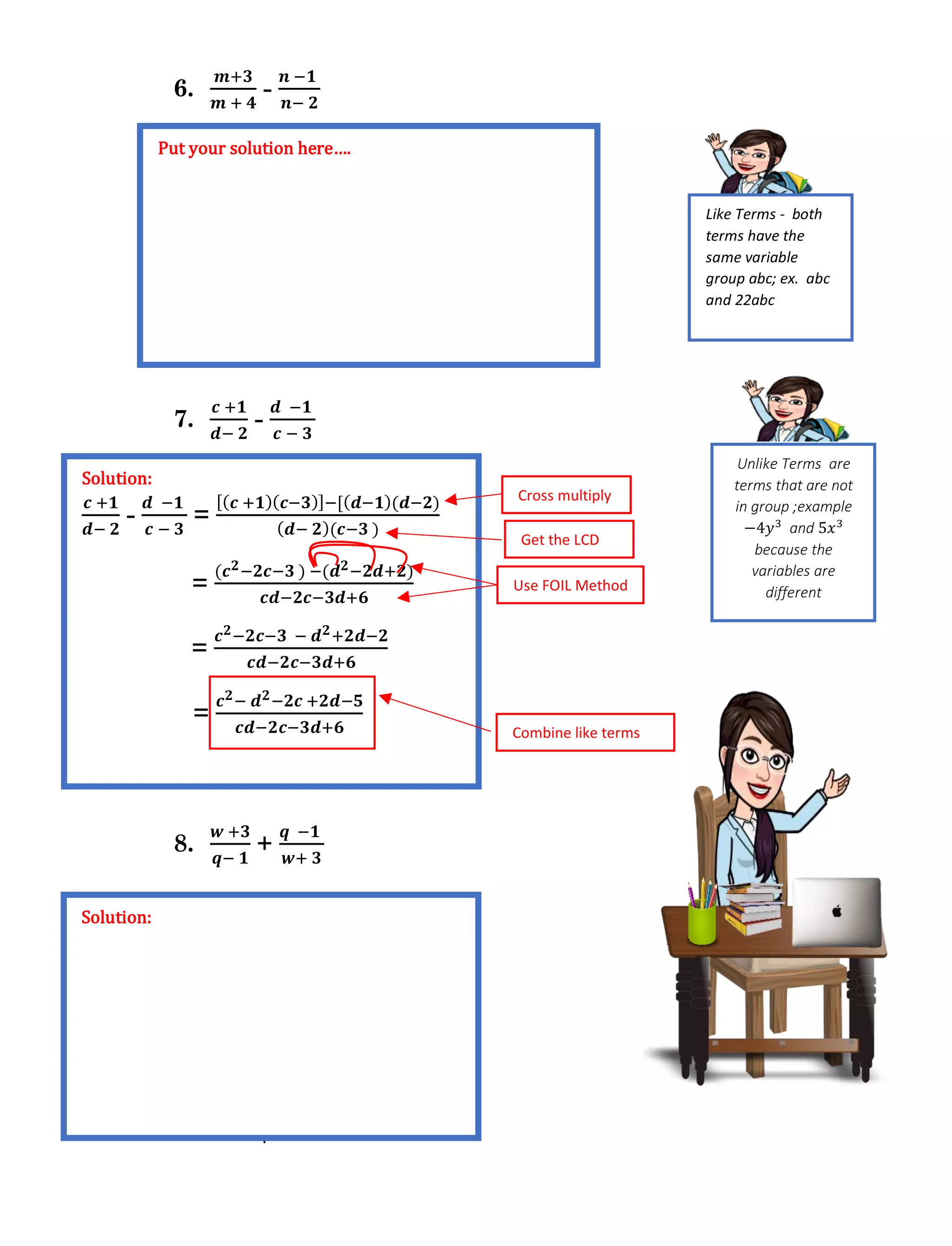 Module 2: Rational Expressions
6.
𝒎+𝟑
𝒎 + 𝟒
-
𝒏 −𝟏
𝒏− 𝟐
7.
𝒄 +𝟏
𝒅− 𝟐
-
𝒅 −𝟏
𝒄 − 𝟑
8.
𝒘 +𝟑
𝒒− 𝟏
+
𝒒 −𝟏
𝒘+ 𝟑
Put your solution here….
Solution:
𝒄 +𝟏
𝒅− 𝟐
-
𝒅 −𝟏
𝒄 − 𝟑
=
[( 𝒄 +𝟏)( 𝒄−𝟑)]−[( 𝒅−𝟏)(𝒅−𝟐)
( 𝒅− 𝟐)(𝒄−𝟑 )
=
(𝒄 𝟐−𝟐𝒄−𝟑 ) −(𝒅 𝟐−𝟐𝒅+𝟐)
𝒄𝒅−𝟐𝒄−𝟑𝒅+𝟔
=
𝒄 𝟐−𝟐𝒄−𝟑 − 𝒅 𝟐+𝟐𝒅−𝟐
𝒄𝒅−𝟐𝒄−𝟑𝒅+𝟔
=
𝒄 𝟐− 𝒅 𝟐−𝟐𝒄 +𝟐𝒅−𝟓
𝒄𝒅−𝟐𝒄−𝟑𝒅+𝟔
Cross multiply
Get the LCD
Use FOIL Method
Combine like terms
Solution:
Like Terms - both
terms have the
same variable
group abc; ex. abc
and 22abc
Unlike Terms are
terms that are not
in group ;example
−4𝑦3
and 5𝑥3
because the
variables are
different
 