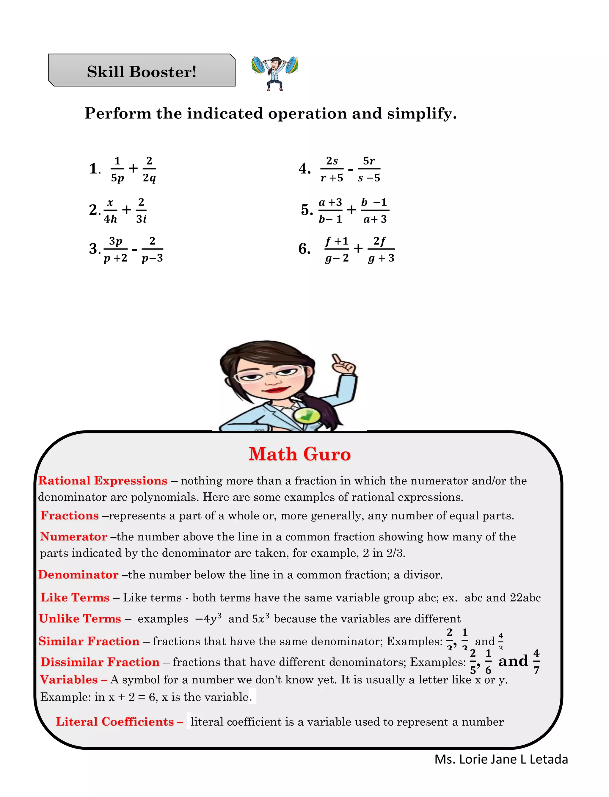 Ms. Lorie Jane L Letada
Perform the indicated operation and simplify.
𝟏.
𝟏
𝟓𝒑
+
𝟐
𝟐𝒒
4.
𝟐𝒔
𝒓 +𝟓
-
𝟓𝒓
𝒔 −𝟓
𝟐.
𝒙
𝟒𝒉
+
𝟐
𝟑𝒊
5.
𝒂 +𝟑
𝒃− 𝟏
+
𝒃 −𝟏
𝒂+ 𝟑
𝟑.
𝟑𝒑
𝒑 +𝟐
-
𝟐
𝒑−𝟑
6.
𝒇 +𝟏
𝒈− 𝟐
+
𝟐𝒇
𝒈 + 𝟑
Skill Booster!
Math Guro
Math Guro
Rational Expressions – nothing more than a fraction in which the numerator and/or the
denominator are polynomials. Here are some examples of rational expressions.
Fractions –represents a part of a whole or, more generally, any number of equal parts.
Numerator –the number above the line in a common fraction showing how many of the
parts indicated by the denominator are taken, for example, 2 in 2/3.
Denominator –the number below the line in a common fraction; a divisor.
Like Terms – Like terms - both terms have the same variable group abc; ex. abc and 22abc
Unlike Terms – examples −4𝑦3 and 5𝑥3 because the variables are different
Similar Fraction – fractions that have the same denominator; Examples:
𝟐
𝟑
,
𝟏
𝟑
and
4
3
Dissimilar Fraction – fractions that have different denominators; Examples:
𝟐
𝟓
,
𝟏
𝟔
and
𝟒
𝟕
Variables – A symbol for a number we don't know yet. It is usually a letter like x or y.
Example: in x + 2 = 6, x is the variable.
Literal Coefficients – literal coefficient is a variable used to represent a number
 