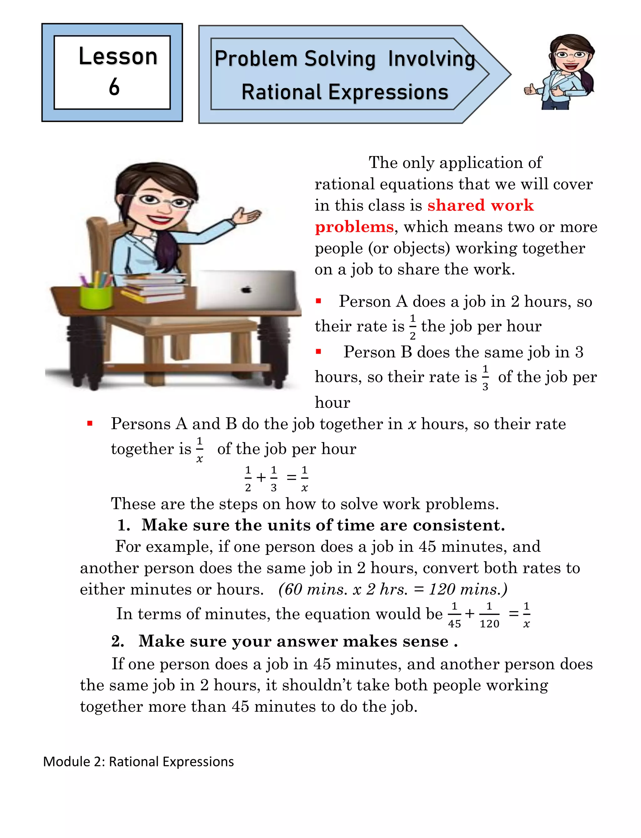 Module 2: Rational Expressions
The only application of
rational equations that we will cover
in this class is shared work
problems, which means two or more
people (or objects) working together
on a job to share the work.
▪ Person A does a job in 2 hours, so
their rate is
1
2
the job per hour
▪ Person B does the same job in 3
hours, so their rate is
1
3
of the job per
hour
▪ Persons A and B do the job together in 𝑥 hours, so their rate
together is
1
𝑥
of the job per hour
1
2
+
1
3
=
1
𝑥
These are the steps on how to solve work problems.
1. Make sure the units of time are consistent.
For example, if one person does a job in 45 minutes, and
another person does the same job in 2 hours, convert both rates to
either minutes or hours. (60 mins. x 2 hrs. = 120 mins.)
In terms of minutes, the equation would be
1
45
+
1
120
=
1
𝑥
2. Make sure your answer makes sense .
If one person does a job in 45 minutes, and another person does
the same job in 2 hours, it shouldn’t take both people working
together more than 45 minutes to do the job.
6
Lesson Problem Solving Involving
Rational Expressions
 