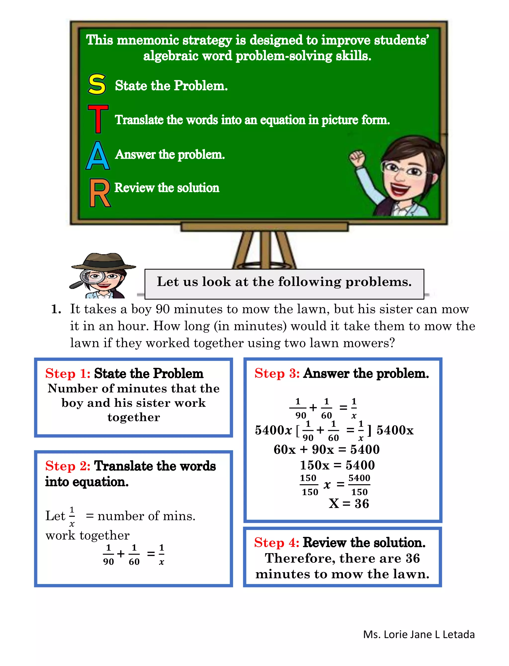 Ms. Lorie Jane L Letada
1. It takes a boy 90 minutes to mow the lawn, but his sister can mow
it in an hour. How long (in minutes) would it take them to mow the
lawn if they worked together using two lawn mowers?
Let us look at the following problems.
Step 1:
Number of minutes that the
boy and his sister work
together
Step 2:
Let
1
𝑥
= number of mins.
work together
𝟏
𝟗𝟎
+
𝟏
𝟔𝟎
=
𝟏
𝒙
Step 3:
𝟏
𝟗𝟎
+
𝟏
𝟔𝟎
=
𝟏
𝒙
5400𝒙 [
𝟏
𝟗𝟎
+
𝟏
𝟔𝟎
=
𝟏
𝒙
] 5400x
60x + 90x = 5400
150x = 5400
𝟏𝟓𝟎
𝟏𝟓𝟎
𝒙 =
𝟓𝟒𝟎𝟎
𝟏𝟓𝟎
X = 36
Step 4:
Therefore, there are 36
minutes to mow the lawn.
 