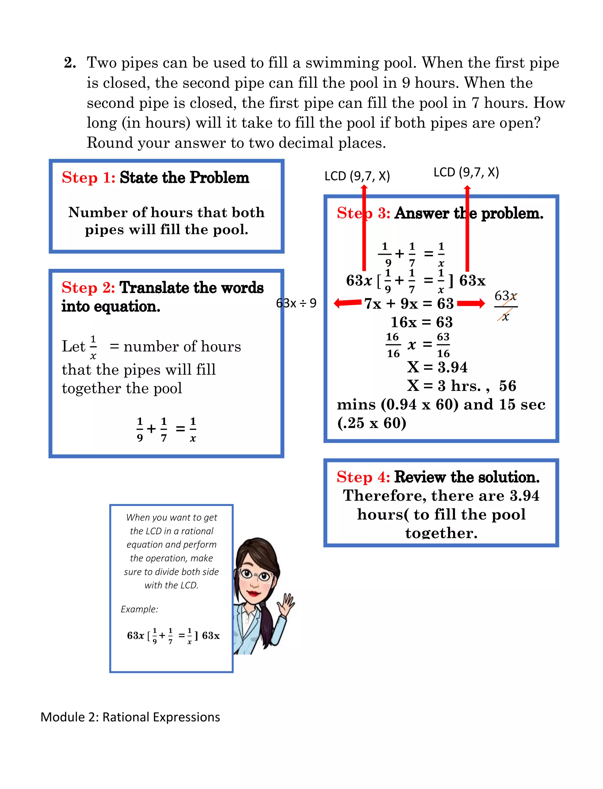 Module 2: Rational Expressions
2. Two pipes can be used to fill a swimming pool. When the first pipe
is closed, the second pipe can fill the pool in 9 hours. When the
second pipe is closed, the first pipe can fill the pool in 7 hours. How
long (in hours) will it take to fill the pool if both pipes are open?
Round your answer to two decimal places.
Step 1:
Number of hours that both
pipes will fill the pool.
Step 2:
Let
1
𝑥
= number of hours
that the pipes will fill
together the pool
𝟏
𝟗
+
𝟏
𝟕
=
𝟏
𝒙
Step 3:
𝟏
𝟗
+
𝟏
𝟕
=
𝟏
𝒙
63𝒙 [
𝟏
𝟗
+
𝟏
𝟕
=
𝟏
𝒙
] 63x
7x + 9x = 63
16x = 63
𝟏𝟔
𝟏𝟔
𝒙 =
𝟔𝟑
𝟏𝟔
X = 3.94
X = 3 hrs. , 56
mins (0.94 x 60) and 15 sec
(.25 x 60)
Step 4:
Therefore, there are 3.94
hours( to fill the pool
together.
LCD (9,7, X)
63x ÷ 9
63𝑥
𝑥
LCD (9,7, X)
When you want to get
the LCD in a rational
equation and perform
the operation, make
sure to divide both side
with the LCD.
Example:
63𝒙 [
𝟏
𝟗
+
𝟏
𝟕
=
𝟏
𝒙
] 63x
 