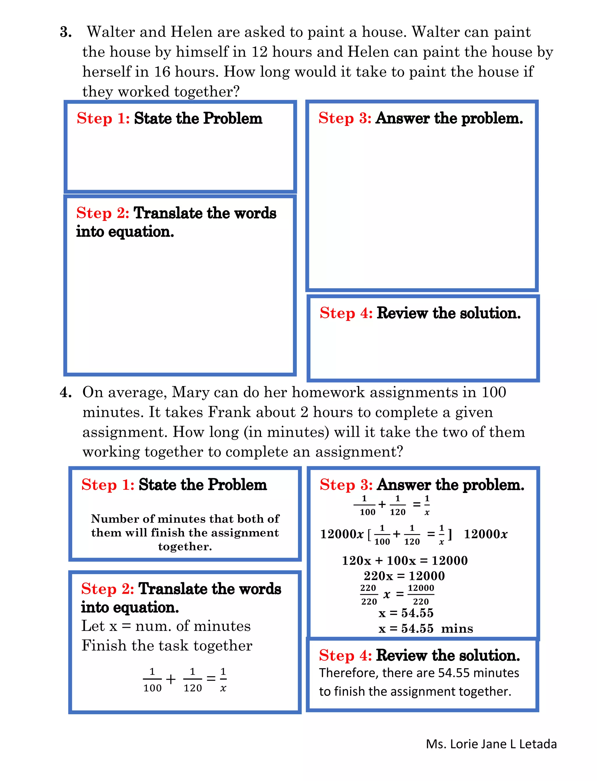 Ms. Lorie Jane L Letada
3. Walter and Helen are asked to paint a house. Walter can paint
the house by himself in 12 hours and Helen can paint the house by
herself in 16 hours. How long would it take to paint the house if
they worked together?
4. On average, Mary can do her homework assignments in 100
minutes. It takes Frank about 2 hours to complete a given
assignment. How long (in minutes) will it take the two of them
working together to complete an assignment?
Step 1:
Step 2:
Step 3:
Step 4:
Step 1:
Number of minutes that both of
them will finish the assignment
together.
Step 2:
Let x = num. of minutes
Finish the task together
1
100
+
1
120
=
1
𝑥
Step 3:
𝟏
𝟏𝟎𝟎
+
𝟏
𝟏𝟐𝟎
=
𝟏
𝒙
12000𝒙 [
𝟏
𝟏𝟎𝟎
+
𝟏
𝟏𝟐𝟎
=
𝟏
𝒙
] 12000𝒙
120x + 100x = 12000
220x = 12000
𝟐𝟐𝟎
𝟐𝟐𝟎
𝒙 =
𝟏𝟐𝟎𝟎𝟎
𝟐𝟐𝟎
x = 54.55
x = 54.55 mins
Step 4:
Therefore, there are 54.55 minutes
to finish the assignment together.
 