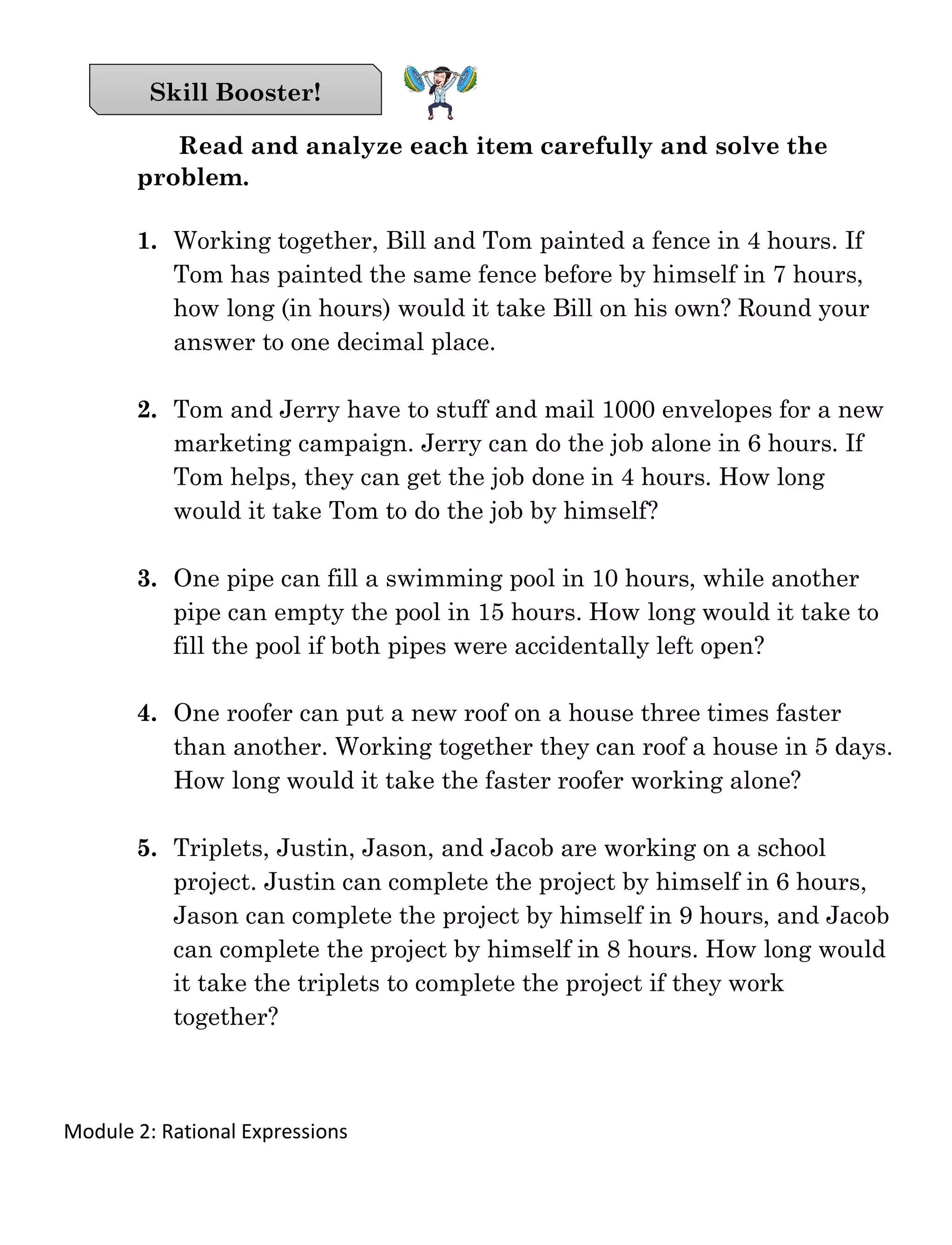 Module 2: Rational Expressions
Read and analyze each item carefully and solve the
problem.
1. Working together, Bill and Tom painted a fence in 4 hours. If
Tom has painted the same fence before by himself in 7 hours,
how long (in hours) would it take Bill on his own? Round your
answer to one decimal place.
2. Tom and Jerry have to stuff and mail 1000 envelopes for a new
marketing campaign. Jerry can do the job alone in 6 hours. If
Tom helps, they can get the job done in 4 hours. How long
would it take Tom to do the job by himself?
3. One pipe can fill a swimming pool in 10 hours, while another
pipe can empty the pool in 15 hours. How long would it take to
fill the pool if both pipes were accidentally left open?
4. One roofer can put a new roof on a house three times faster
than another. Working together they can roof a house in 5 days.
How long would it take the faster roofer working alone?
5. Triplets, Justin, Jason, and Jacob are working on a school
project. Justin can complete the project by himself in 6 hours,
Jason can complete the project by himself in 9 hours, and Jacob
can complete the project by himself in 8 hours. How long would
it take the triplets to complete the project if they work
together?
Skill Booster!
 
