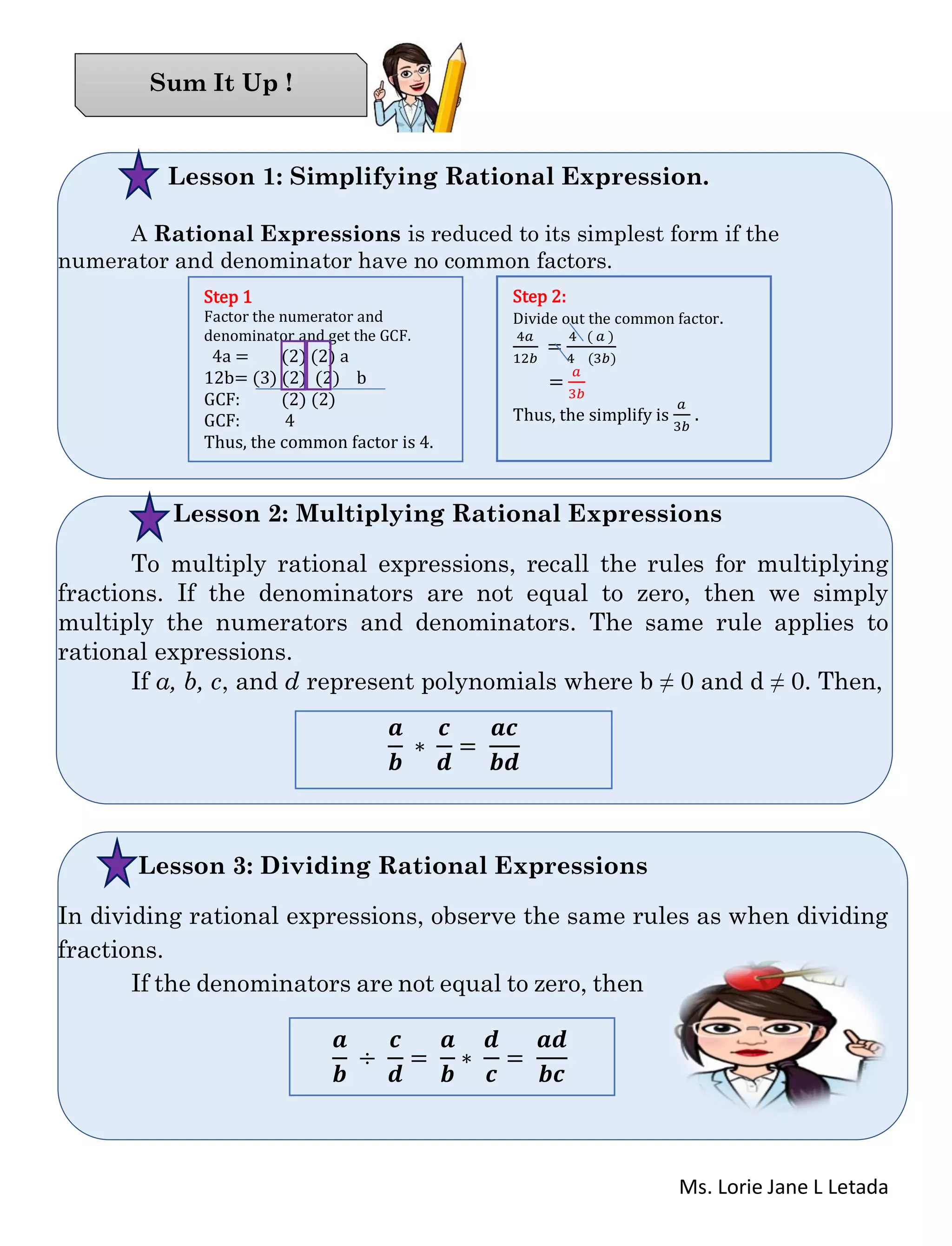 Ms. Lorie Jane L Letada
Lesson 1: Simplifying Rational Expression.
A Rational Expressions is reduced to its simplest form if the
numerator and denominator have no common factors.
Lesson 2: Multiplying Rational Expressions
To multiply rational expressions, recall the rules for multiplying
fractions. If the denominators are not equal to zero, then we simply
multiply the numerators and denominators. The same rule applies to
rational expressions.
If a, b, c, and d represent polynomials where b ≠ 0 and d ≠ 0. Then,
Lesson 3: Dividing Rational Expressions
In dividing rational expressions, observe the same rules as when dividing
fractions.
If the denominators are not equal to zero, then
Sum It Up !
Step 1
Factor the numerator and
denominator and get the GCF.
4a = (2) (2) a
12b= (3) (2) (2) b
GCF: (2) (2)
GCF: 4
Thus, the common factor is 4.
Step 2:
Divide out the common factor.
4𝑎
12𝑏
=
4 ( 𝑎 )
4 (3𝑏)
=
𝑎
3𝑏
Thus, the simplify is
𝑎
3𝑏
.
𝒂
𝒃
∗
𝒄
𝒅
=
𝒂𝒄
𝒃𝒅
𝒂
𝒃
÷
𝒄
𝒅
=
𝒂
𝒃
∗
𝒅
𝒄
=
𝒂𝒅
𝒃𝒄
 