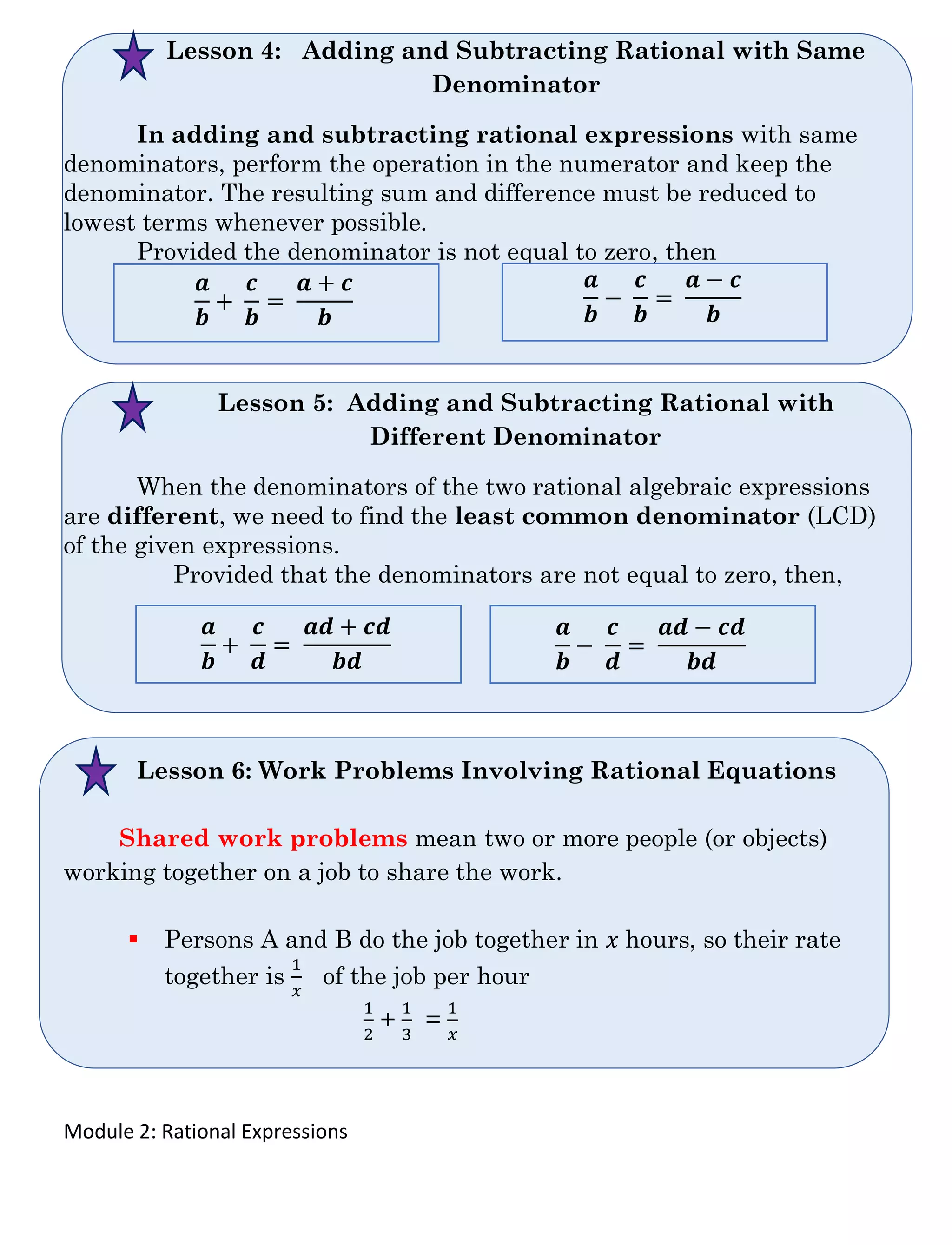 Module 2: Rational Expressions
Lesson 4: Adding and Subtracting Rational with Same
Denominator
In adding and subtracting rational expressions with same
denominators, perform the operation in the numerator and keep the
denominator. The resulting sum and difference must be reduced to
lowest terms whenever possible.
Provided the denominator is not equal to zero, then
Lesson 5: Adding and Subtracting Rational with
Different Denominator
When the denominators of the two rational algebraic expressions
are different, we need to find the least common denominator (LCD)
of the given expressions.
Provided that the denominators are not equal to zero, then,
Lesson 6: Work Problems Involving Rational Equations
Shared work problems mean two or more people (or objects)
working together on a job to share the work.
▪ Persons A and B do the job together in 𝑥 hours, so their rate
together is
1
𝑥
of the job per hour
1
2
+
1
3
=
1
𝑥
𝒂
𝒃
+
𝒄
𝒃
=
𝒂 + 𝒄
𝒃
𝒂
𝒃
−
𝒄
𝒃
=
𝒂 − 𝒄
𝒃
𝒂
𝒃
+
𝒄
𝒅
=
𝒂𝒅 + 𝒄𝒅
𝒃𝒅
𝒂
𝒃
−
𝒄
𝒅
=
𝒂𝒅 − 𝒄𝒅
𝒃𝒅
 