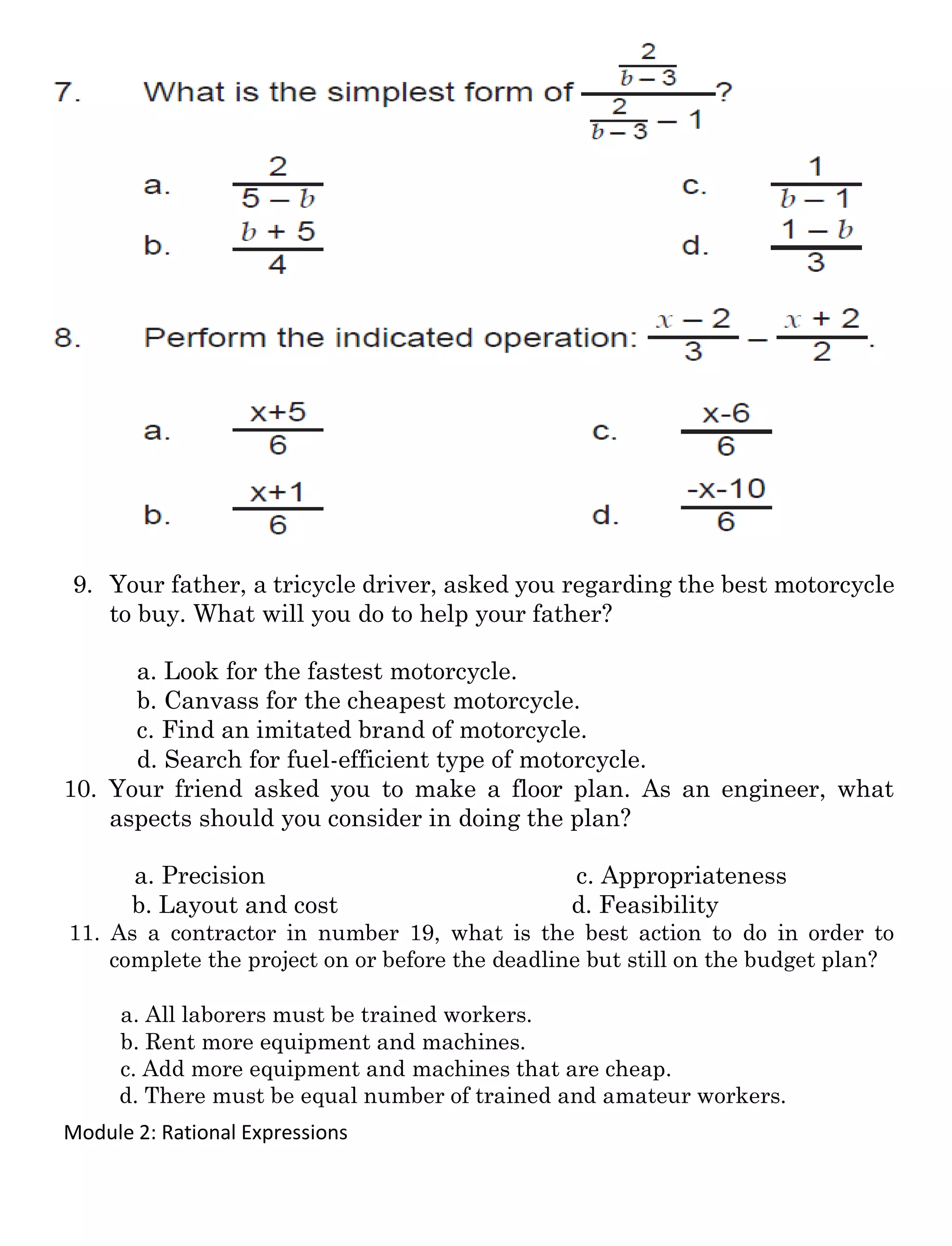 Module 2: Rational Expressions
9. Your father, a tricycle driver, asked you regarding the best motorcycle
to buy. What will you do to help your father?
a. Look for the fastest motorcycle.
b. Canvass for the cheapest motorcycle.
c. Find an imitated brand of motorcycle.
d. Search for fuel-efficient type of motorcycle.
10. Your friend asked you to make a floor plan. As an engineer, what
aspects should you consider in doing the plan?
a. Precision c. Appropriateness
b. Layout and cost d. Feasibility
11. As a contractor in number 19, what is the best action to do in order to
complete the project on or before the deadline but still on the budget plan?
a. All laborers must be trained workers.
b. Rent more equipment and machines.
c. Add more equipment and machines that are cheap.
d. There must be equal number of trained and amateur workers.
 