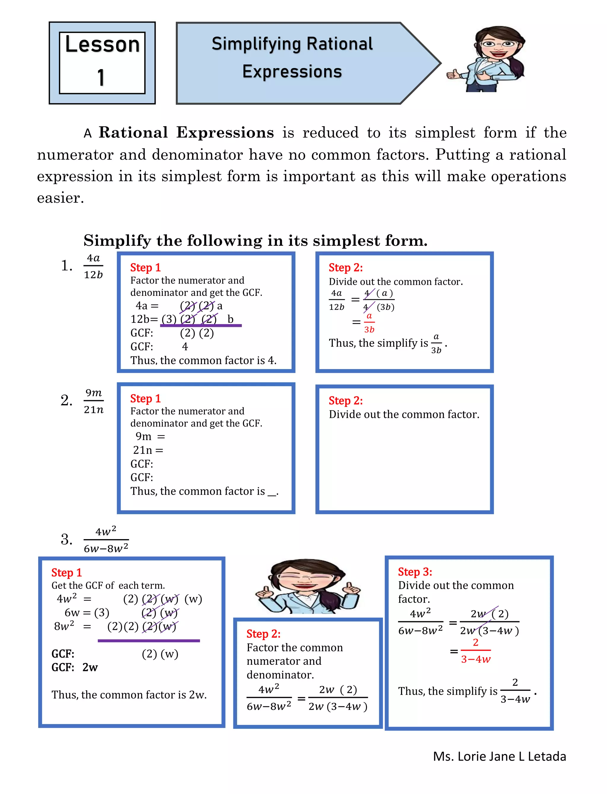 Ms. Lorie Jane L Letada
A Rational Expressions is reduced to its simplest form if the
numerator and denominator have no common factors. Putting a rational
expression in its simplest form is important as this will make operations
easier.
Simplify the following in its simplest form.
1.
4𝑎
12𝑏
2.
9𝑚
21𝑛
3.
4𝑤2
6𝑤−8𝑤2
Lesson
1
Simplifying Rational
Expressions
Step 1
Factor the numerator and
denominator and get the GCF.
4a = (2) (2) a
12b= (3) (2) (2) b
GCF: (2) (2)
GCF: 4
Thus, the common factor is 4.
Step 2:
Divide out the common factor.
4𝑎
12𝑏
=
4 ( 𝑎 )
4 (3𝑏)
=
𝑎
3𝑏
Thus, the simplify is
𝑎
3𝑏
.
Step 1
Factor the numerator and
denominator and get the GCF.
9m =
21n =
GCF:
GCF:
Thus, the common factor is __.
Step 2:
Divide out the common factor.
Step 1
Get the GCF of each term.
4𝑤2 = (2) (2) (w) (w)
6w = (3) (2) (w)
8𝑤2 = (2)(2) (2)(w)
GCF: (2) (w)
GCF: 2w
Thus, the common factor is 2w.
Step 2:
Factor the common
numerator and
denominator.
4𝑤2
6𝑤−8𝑤2 =
2𝑤 ( 2)
2𝑤 (3−4𝑤 )
Step 3:
Divide out the common
factor.
4𝑤2
6𝑤−8𝑤2 =
2𝑤 ( 2)
2𝑤 (3−4𝑤 )
=
2
3−4𝑤
Thus, the simplify is
2
3−4𝑤
.
 